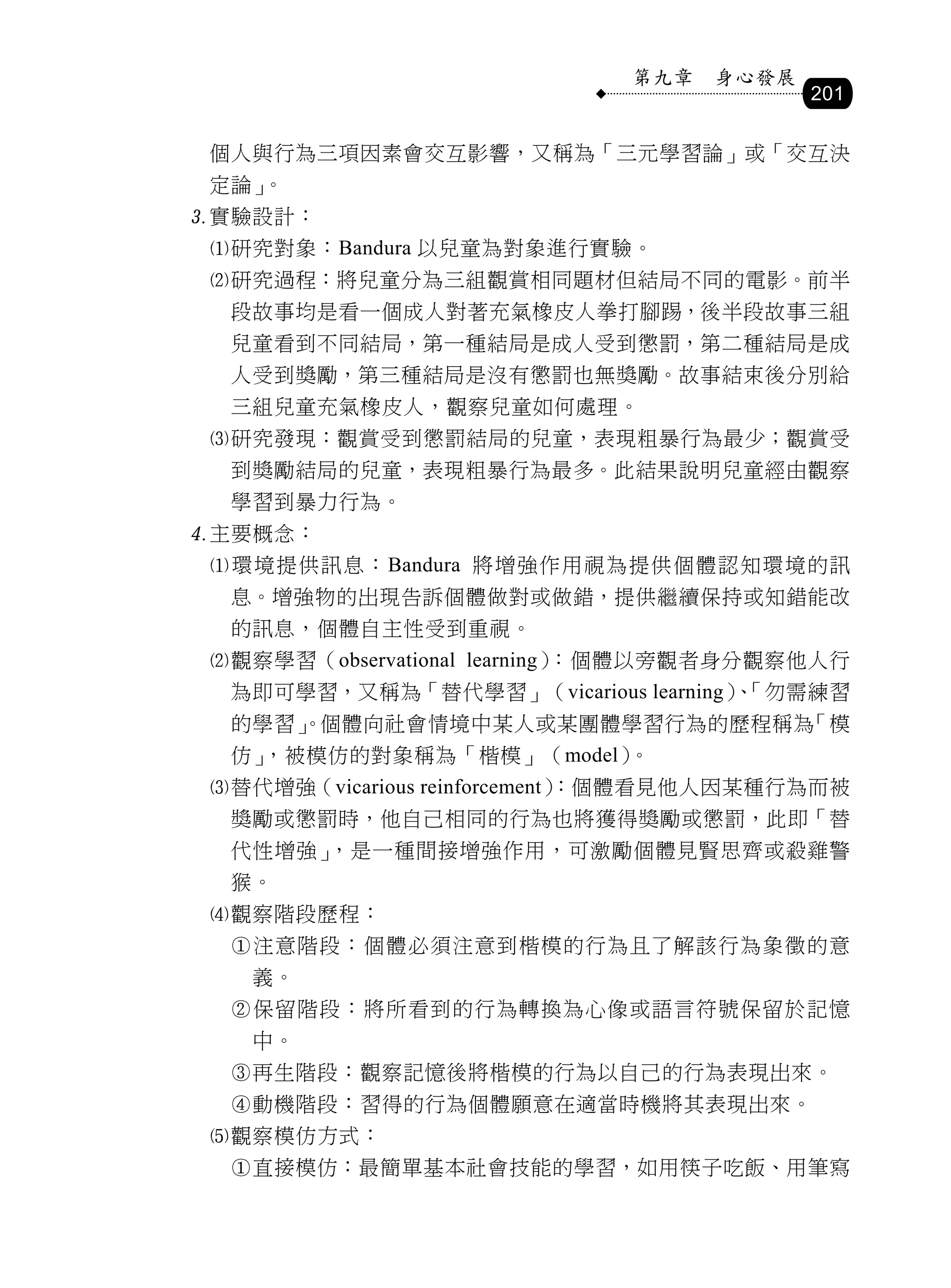 第九章   身心發展
                                          201

 個人與行為三項因素會交互影響，又稱為「三元學習論」或「交互決
 定論」。
實驗設計：
 研究對象：Bandura 以兒童為對象進行實驗。
 研究過程：將兒童分為三組觀賞相同題材但結局不同的電影。前半
  段故事均是看一個成人對著充氣橡皮人拳打腳踢，後半段故事三組
  兒童看到不同結局，第一種結局是成人受到懲罰，第二種結局是成
  人受到獎勵，第三種結局是沒有懲罰也無獎勵。故事結束後分別給
  三組兒童充氣橡皮人，觀察兒童如何處理。
 研究發現：觀賞受到懲罰結局的兒童，表現粗暴行為最少；觀賞受
  到獎勵結局的兒童，表現粗暴行為最多。此結果說明兒童經由觀察
  學習到暴力行為。
主要概念：
 環境提供訊息：Bandura 將增強作用視為提供個體認知環境的訊
  息。增強物的出現告訴個體做對或做錯，提供繼續保持或知錯能改
  的訊息，個體自主性受到重視。
 觀察學習（observational learning）：個體以旁觀者身分觀察他人行
  為即可學習，又稱為「替代學習」（vicarious learning）「勿需練習
                                     、
  的學習」
     。個體向社會情境中某人或某團體學習行為的歷程稱為「模
  仿」，被模仿的對象稱為「楷模」（model）。
 替代增強（vicarious reinforcement）
                              ：個體看見他人因某種行為而被
  獎勵或懲罰時，他自己相同的行為也將獲得獎勵或懲罰，此即「替
  代性增強」，是一種間接增強作用，可激勵個體見賢思齊或殺雞警
  猴。
 觀察階段歷程：
  注意階段：個體必須注意到楷模的行為且了解該行為象徵的意
   義。
  保留階段：將所看到的行為轉換為心像或語言符號保留於記憶
   中。
  再生階段：觀察記憶後將楷模的行為以自己的行為表現出來。
  動機階段：習得的行為個體願意在適當時機將其表現出來。
 觀察模仿方式：
  直接模仿：最簡單基本社會技能的學習，如用筷子吃飯、用筆寫
 