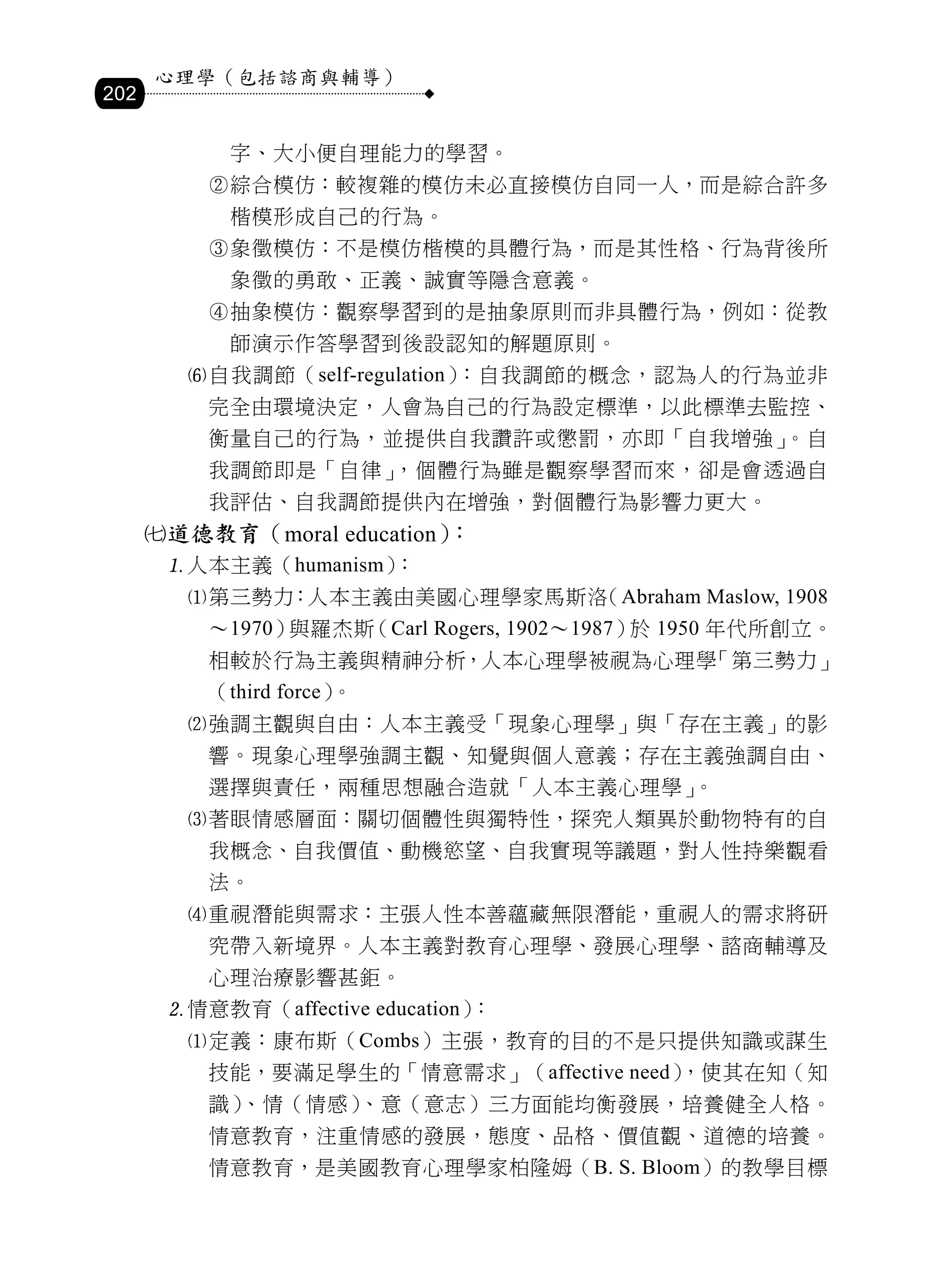 心理學（包括諮商與輔導）
202

            字、大小便自理能力的學習。
          綜合模仿：較複雜的模仿未必直接模仿自同一人，而是綜合許多
            楷模形成自己的行為。
          象徵模仿：不是模仿楷模的具體行為，而是其性格、行為背後所
            象徵的勇敢、正義、誠實等隱含意義。
          抽象模仿：觀察學習到的是抽象原則而非具體行為，例如：從教
            師演示作答學習到後設認知的解題原則。
         自我調節（self-regulation）：自我調節的概念，認為人的行為並非
          完全由環境決定，人會為自己的行為設定標準，以此標準去監控、
          衡量自己的行為，並提供自我讚許或懲罰，亦即「自我增強」。自
          我調節即是「自律」，個體行為雖是觀察學習而來，卻是會透過自
          我評估、自我調節提供內在增強，對個體行為影響力更大。
      道德教育（moral education）：
       人本主義（humanism）：
         第三勢力：人本主義由美國心理學家馬斯洛（Abraham Maslow, 1908
          ～1970）與羅杰斯（Carl Rogers, 1902～1987） 1950 年代所創立。
                                            於
          相較於行為主義與精神分析，人本心理學被視為心理學「第三勢力」
          （third force）。
         強調主觀與自由：人本主義受「現象心理學」與「存在主義」的影
          響。現象心理學強調主觀、知覺與個人意義；存在主義強調自由、
          選擇與責任，兩種思想融合造就「人本主義心理學」。
         著眼情感層面：關切個體性與獨特性，探究人類異於動物特有的自
          我概念、自我價值、動機慾望、自我實現等議題，對人性持樂觀看
          法。
         重視潛能與需求：主張人性本善蘊藏無限潛能，重視人的需求將研
          究帶入新境界。人本主義對教育心理學、發展心理學、諮商輔導及
          心理治療影響甚鉅。
       情意教育（affective education）：
         定義：康布斯（Combs）主張，教育的目的不是只提供知識或謀生
          技能，要滿足學生的「情意需求」（affective need）
                                        ，使其在知（知
          識）、情（情感）、意（意志）三方面能均衡發展，培養健全人格。
          情意教育，注重情感的發展，態度、品格、價值觀、道德的培養。
          情意教育，是美國教育心理學家柏隆姆（B. S. Bloom）的教學目標
 