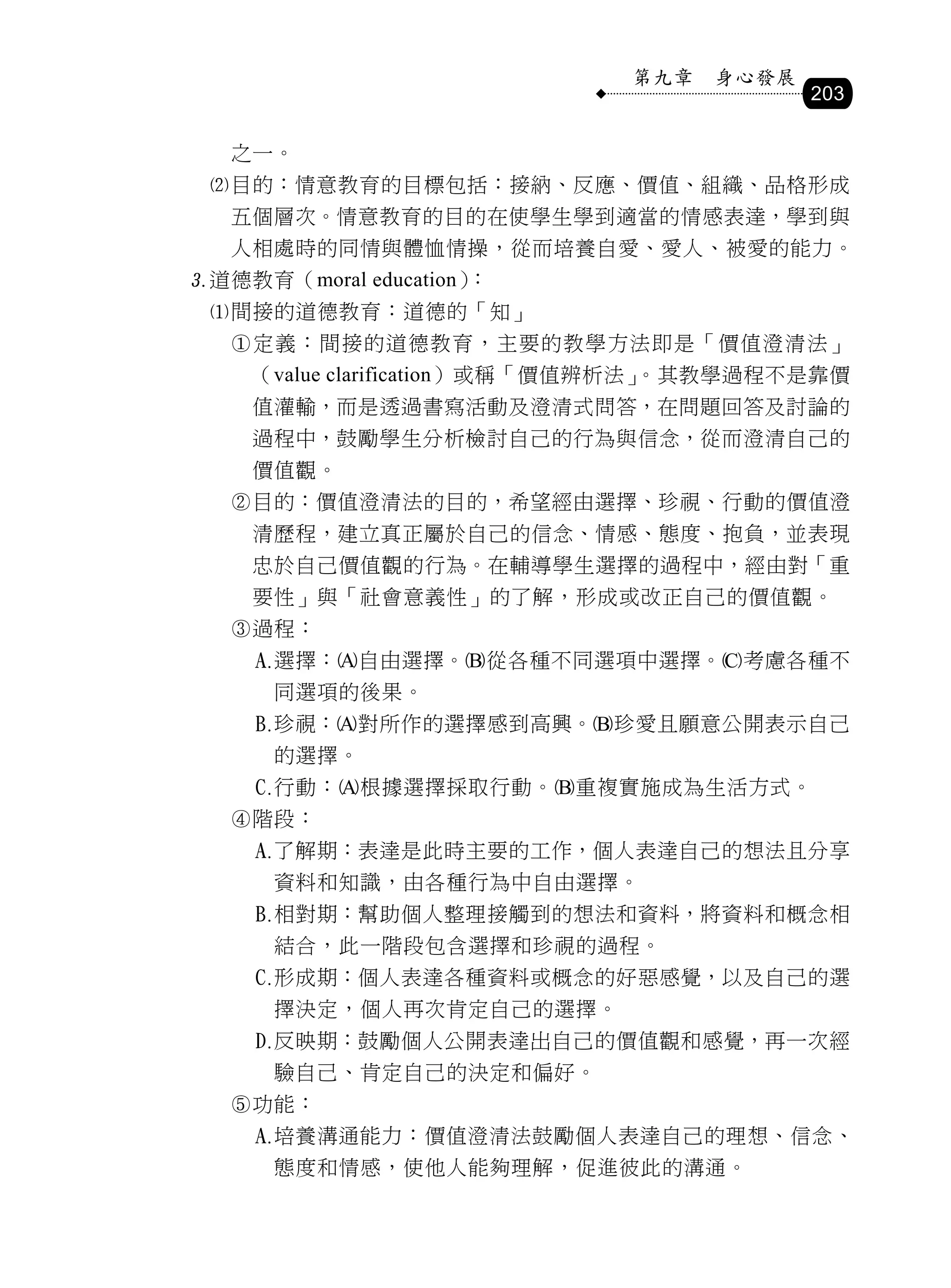 第九章   身心發展
                                          203

   之一。
 目的：情意教育的目標包括：接納、反應、價值、組織、品格形成
   五個層次。情意教育的目的在使學生學到適當的情感表達，學到與
   人相處時的同情與體恤情操，從而培養自愛、愛人、被愛的能力。
道德教育（moral education）：
 間接的道德教育：道德的「知」
   定義：間接的道德教育，主要的教學方法即是「價值澄清法」
    （value clarification）或稱「價值辨析法」。其教學過程不是靠價
    值灌輸，而是透過書寫活動及澄清式問答，在問題回答及討論的
    過程中，鼓勵學生分析檢討自己的行為與信念，從而澄清自己的
    價值觀。
   目的：價值澄清法的目的，希望經由選擇、珍視、行動的價值澄
    清歷程，建立真正屬於自己的信念、情感、態度、抱負，並表現
    忠於自己價值觀的行為。在輔導學生選擇的過程中，經由對「重
    要性」與「社會意義性」的了解，形成或改正自己的價值觀。
   過程：
       選擇：自由選擇。從各種不同選項中選擇。考慮各種不
        同選項的後果。
       珍視：對所作的選擇感到高興。珍愛且願意公開表示自己
        的選擇。
       行動：根據選擇採取行動。重複實施成為生活方式。
   階段：
       了解期：表達是此時主要的工作，個人表達自己的想法且分享
        資料和知識，由各種行為中自由選擇。
       相對期：幫助個人整理接觸到的想法和資料，將資料和概念相
        結合，此一階段包含選擇和珍視的過程。
       形成期：個人表達各種資料或概念的好惡感覺，以及自己的選
        擇決定，個人再次肯定自己的選擇。
       反映期：鼓勵個人公開表達出自己的價值觀和感覺，再一次經
        驗自己、肯定自己的決定和偏好。
   功能：
       培養溝通能力：價值澄清法鼓勵個人表達自己的理想、信念、
        態度和情感，使他人能夠理解，促進彼此的溝通。
 