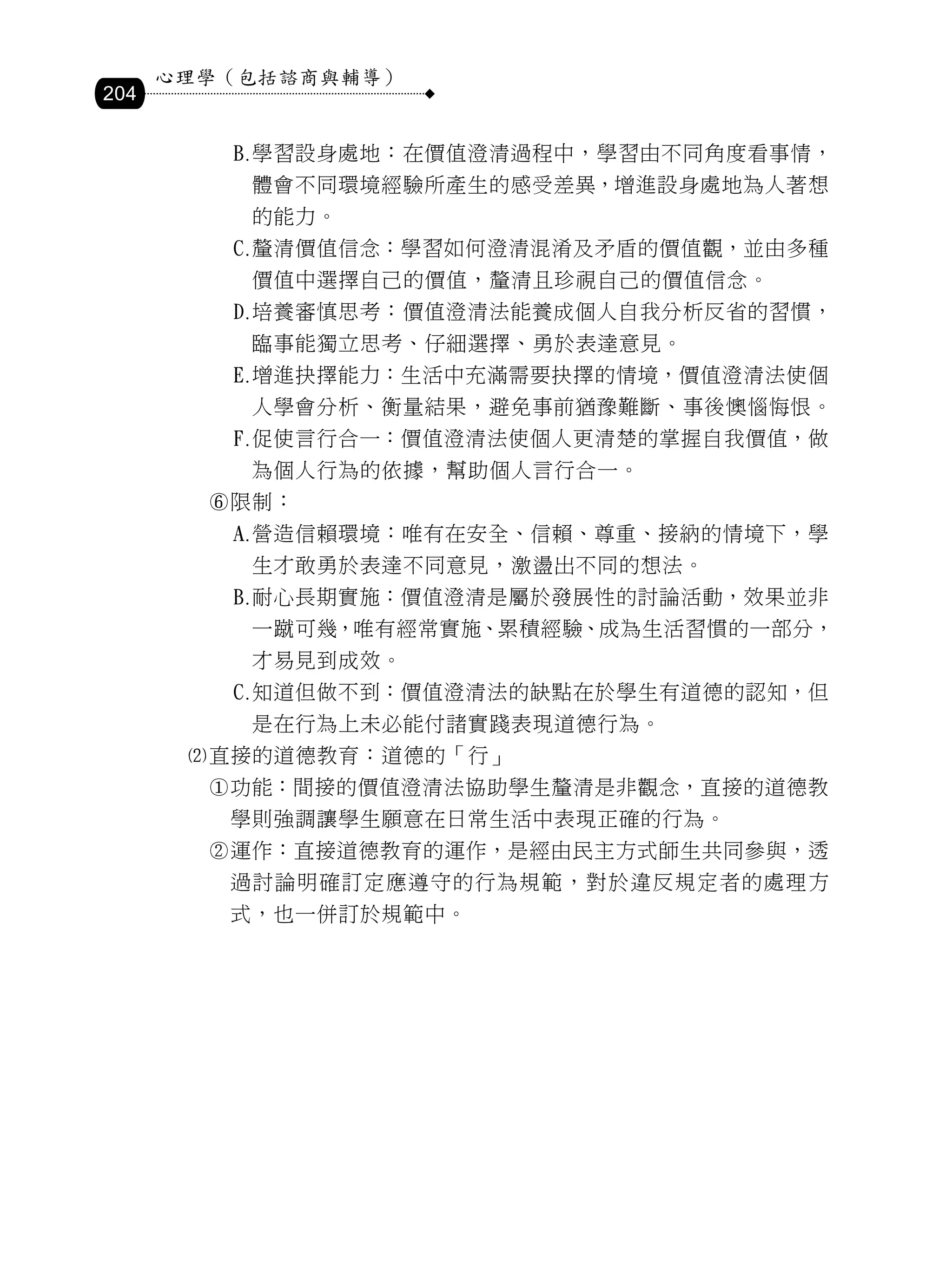 心理學（包括諮商與輔導）
204

            學習設身處地：在價值澄清過程中，學習由不同角度看事情，
             體會不同環境經驗所產生的感受差異，增進設身處地為人著想
             的能力。
            釐清價值信念：學習如何澄清混淆及矛盾的價值觀，並由多種
             價值中選擇自己的價值，釐清且珍視自己的價值信念。
            培養審慎思考：價值澄清法能養成個人自我分析反省的習慣，
             臨事能獨立思考、仔細選擇、勇於表達意見。
            增進抉擇能力：生活中充滿需要抉擇的情境，價值澄清法使個
             人學會分析、衡量結果，避免事前猶豫難斷、事後懊惱悔恨。
            促使言行合一：價值澄清法使個人更清楚的掌握自我價值，做
             為個人行為的依據，幫助個人言行合一。
        限制：
            營造信賴環境：唯有在安全、信賴、尊重、接納的情境下，學
             生才敢勇於表達不同意見，激盪出不同的想法。
            耐心長期實施：價值澄清是屬於發展性的討論活動，效果並非
             一蹴可幾，唯有經常實施、累積經驗、成為生活習慣的一部分，
             才易見到成效。
            知道但做不到：價值澄清法的缺點在於學生有道德的認知，但
             是在行為上未必能付諸實踐表現道德行為。
       直接的道德教育：道德的「行」
        功能：間接的價值澄清法協助學生釐清是非觀念，直接的道德教
         學則強調讓學生願意在日常生活中表現正確的行為。
        運作：直接道德教育的運作，是經由民主方式師生共同參與，透
         過討論明確訂定應遵守的行為規範，對於違反規定者的處理方
         式，也一併訂於規範中。
 