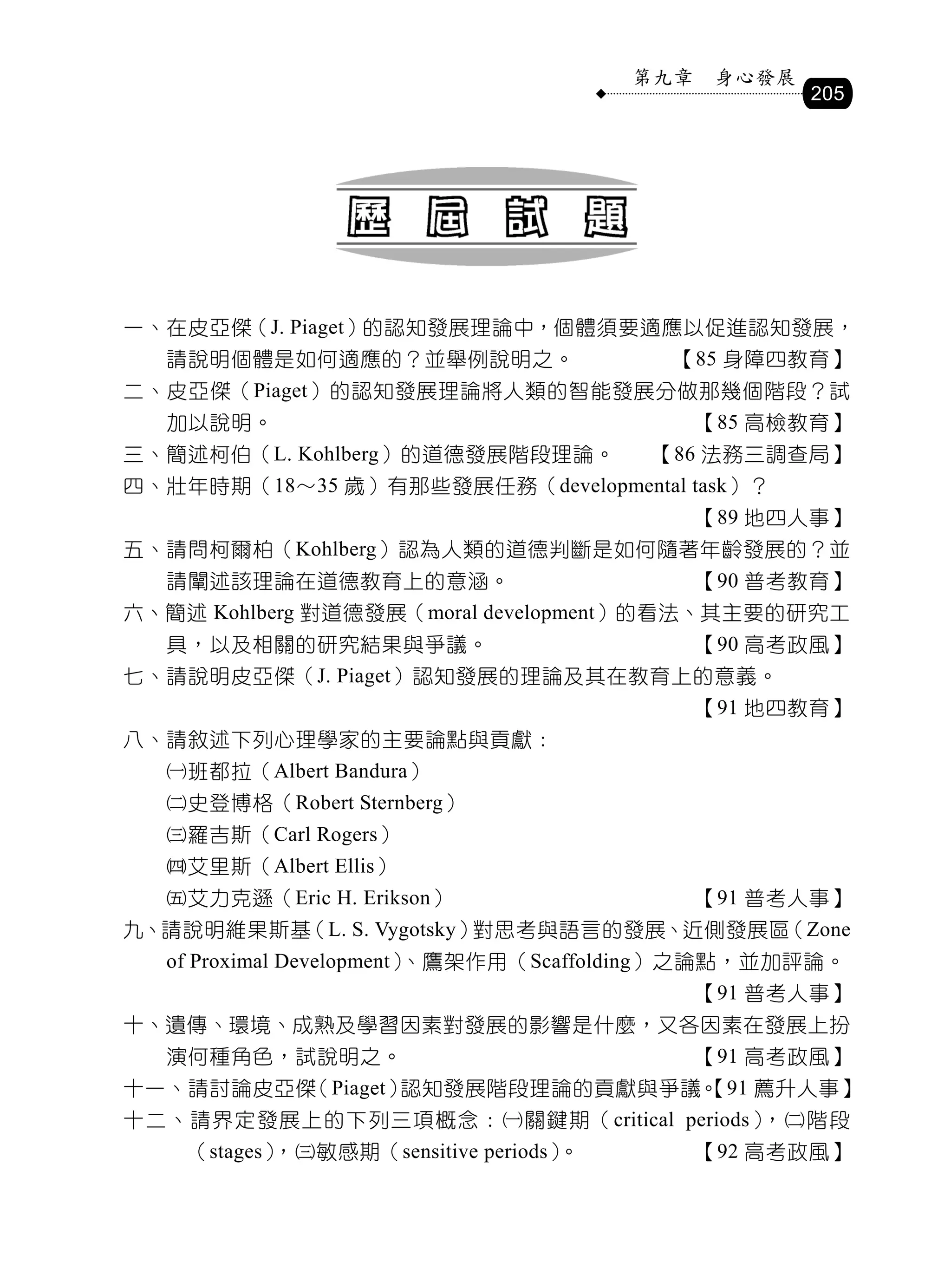第九章    身心發展
                                                      205




一、在皮亞傑（J. Piaget）的認知發展理論中，個體須要適應以促進認知發展，
  請說明個體是如何適應的？並舉例說明之。                     【85 身障四教育】
二、皮亞傑（Piaget）的認知發展理論將人類的智能發展分做那幾個階段？試
  加以說明。                                       【85 高檢教育】
三、簡述柯伯（L. Kohlberg）的道德發展階段理論。            【86 法務三調查局】
四、壯年時期（18〜35 歲）有那些發展任務（developmental task）？
                                              【89 地四人事】
五、請問柯爾柏（Kohlberg）認為人類的道德判斷是如何隨著年齡發展的？並
  請闡述該理論在道德教育上的意涵。                            【90 普考教育】
六、簡述 Kohlberg 對道德發展（moral development）的看法、其主要的研究工
  具，以及相關的研究結果與爭議。                             【90 高考政風】
七、請說明皮亞傑（J. Piaget）認知發展的理論及其在教育上的意義。
                                              【91 地四教育】
八、請敘述下列心理學家的主要論點與貢獻：
  班都拉（Albert Bandura）
  史登博格（Robert Sternberg）
  羅吉斯（Carl Rogers）
  艾里斯（Albert Ellis）
  艾力克遜（Eric H. Erikson）                      【91 普考人事】
九、請說明維果斯基（L. S. Vygotsky）對思考與語言的發展、近側發展區（Zone
  of Proximal Development）、鷹架作用（Scaffolding）之論點，並加評論。
                                              【91 普考人事】
十、遺傳、環境、成熟及學習因素對發展的影響是什麼，又各因素在發展上扮
  演何種角色，試說明之。                                 【91 高考政風】
十一、請討論皮亞傑（Piaget）認知發展階段理論的貢獻與爭議。
                               【91 薦升人事】
十二、請界定發展上的下列三項概念：關鍵期（critical periods），階段
    （stages），敏感期（sensitive periods）。         【92 高考政風】
 