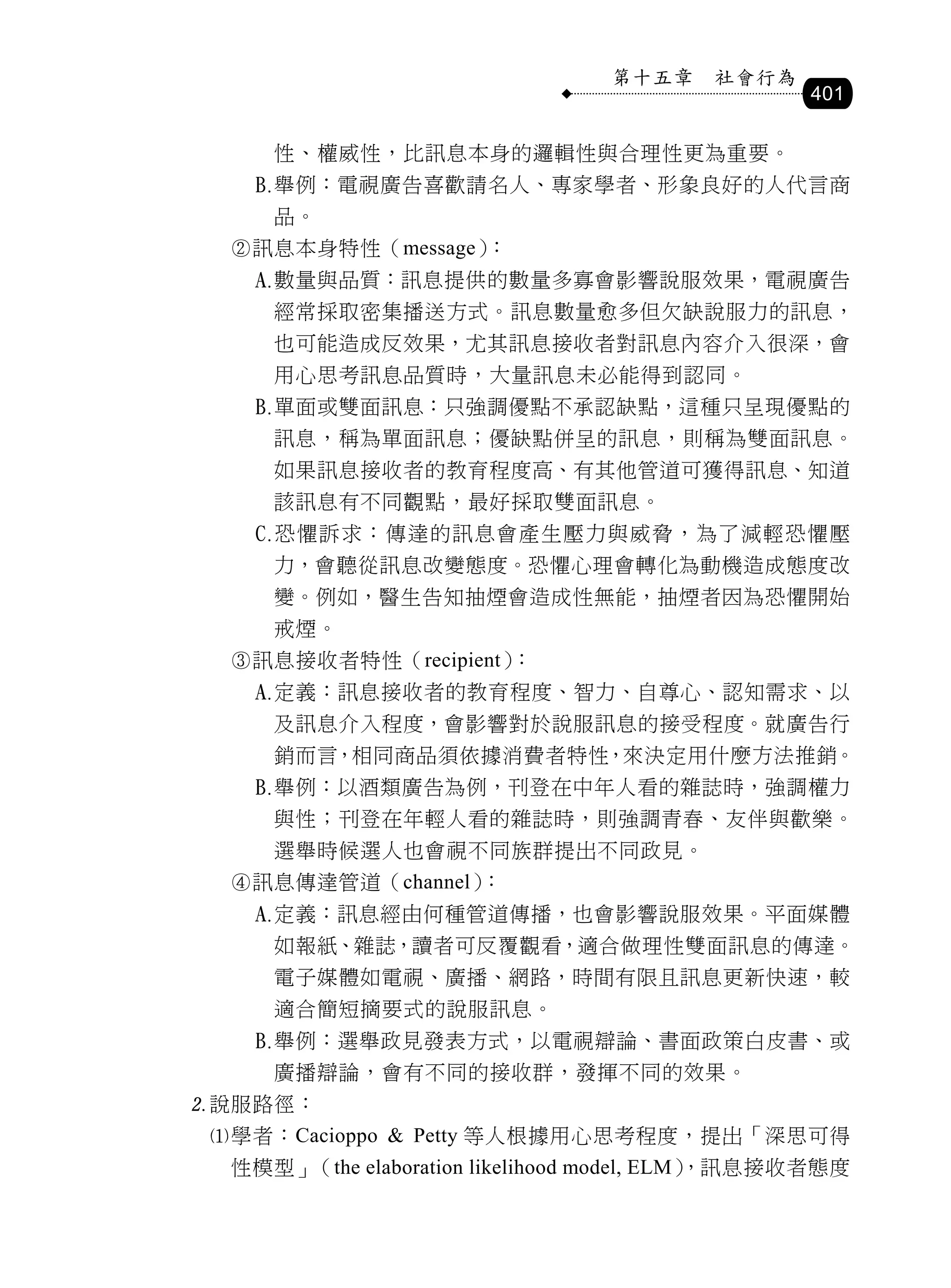 第十五章     社會行為
                                                401

       性、權威性，比訊息本身的邏輯性與合理性更為重要。
      舉例：電視廣告喜歡請名人、專家學者、形象良好的人代言商
       品。
  訊息本身特性（message）：
      數量與品質：訊息提供的數量多寡會影響說服效果，電視廣告
       經常採取密集播送方式。訊息數量愈多但欠缺說服力的訊息，
       也可能造成反效果，尤其訊息接收者對訊息內容介入很深，會
       用心思考訊息品質時，大量訊息未必能得到認同。
      單面或雙面訊息：只強調優點不承認缺點，這種只呈現優點的
       訊息，稱為單面訊息；優缺點併呈的訊息，則稱為雙面訊息。
       如果訊息接收者的教育程度高、有其他管道可獲得訊息、知道
       該訊息有不同觀點，最好採取雙面訊息。
      恐懼訴求：傳達的訊息會產生壓力與威脅，為了減輕恐懼壓
       力，會聽從訊息改變態度。恐懼心理會轉化為動機造成態度改
       變。例如，醫生告知抽煙會造成性無能，抽煙者因為恐懼開始
       戒煙。
  訊息接收者特性（recipient）：
      定義：訊息接收者的教育程度、智力、自尊心、認知需求、以
       及訊息介入程度，會影響對於說服訊息的接受程度。就廣告行
       銷而言，相同商品須依據消費者特性，來決定用什麼方法推銷。
      舉例：以酒類廣告為例，刊登在中年人看的雜誌時，強調權力
       與性；刊登在年輕人看的雜誌時，則強調青春、友伴與歡樂。
       選舉時候選人也會視不同族群提出不同政見。
  訊息傳達管道（channel）：
      定義：訊息經由何種管道傳播，也會影響說服效果。平面媒體
       如報紙、雜誌，讀者可反覆觀看，適合做理性雙面訊息的傳達。
       電子媒體如電視、廣播、網路，時間有限且訊息更新快速，較
       適合簡短摘要式的說服訊息。
      舉例：選舉政見發表方式，以電視辯論、書面政策白皮書、或
       廣播辯論，會有不同的接收群，發揮不同的效果。
說服路徑：
 學者：Cacioppo & Petty 等人根據用心思考程度，提出「深思可得
  性模型」（the elaboration likelihood model, ELM）
                                            ，訊息接收者態度
 