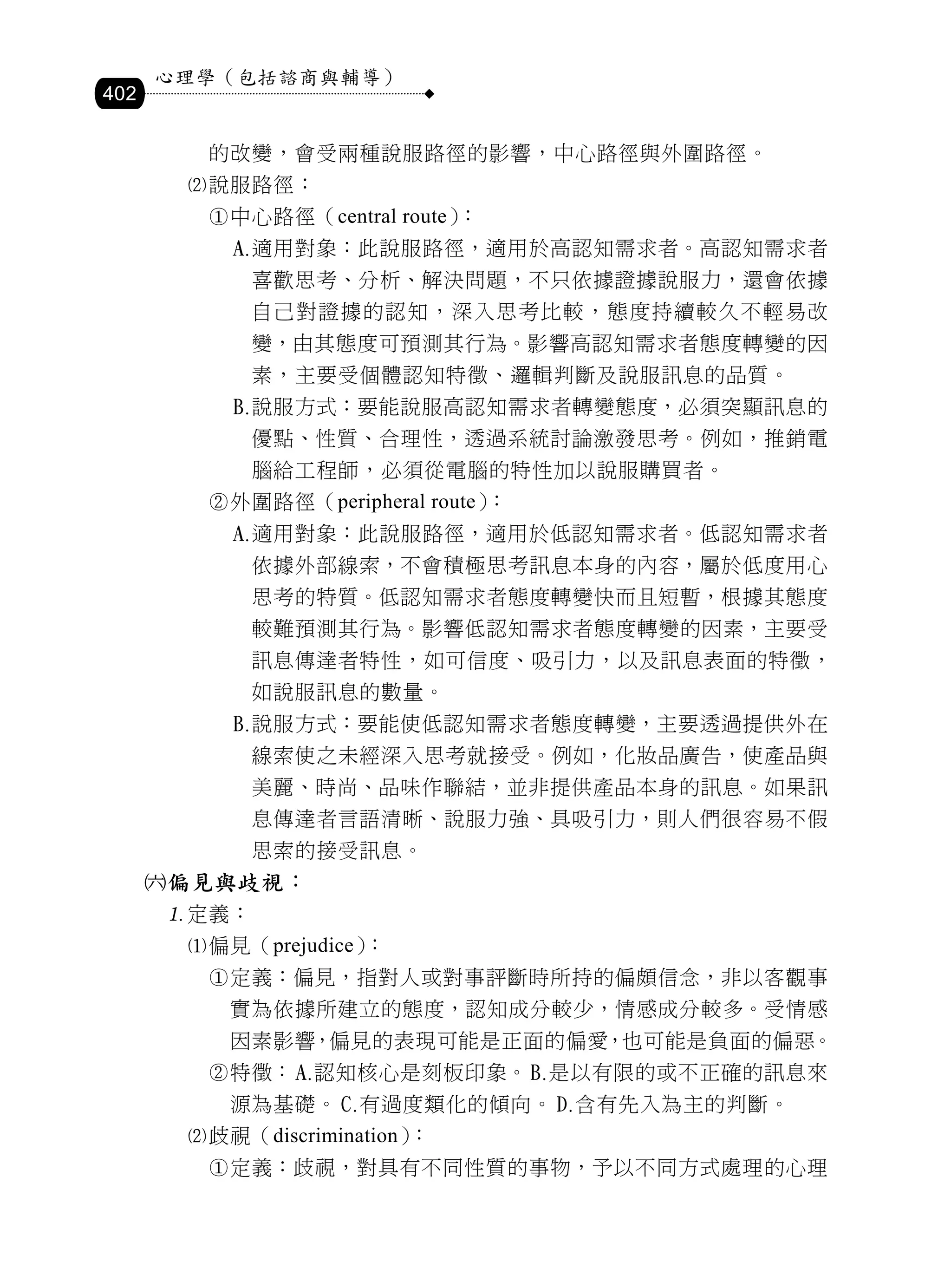 心理學（包括諮商與輔導）
402

        的改變，會受兩種說服路徑的影響，中心路徑與外圍路徑。
       說服路徑：
        中心路徑（central route）：
             適用對象：此說服路徑，適用於高認知需求者。高認知需求者
              喜歡思考、分析、解決問題，不只依據證據說服力，還會依據
              自己對證據的認知，深入思考比較，態度持續較久不輕易改
              變，由其態度可預測其行為。影響高認知需求者態度轉變的因
              素，主要受個體認知特徵、邏輯判斷及說服訊息的品質。
             說服方式：要能說服高認知需求者轉變態度，必須突顯訊息的
              優點、性質、合理性，透過系統討論激發思考。例如，推銷電
              腦給工程師，必須從電腦的特性加以說服購買者。
        外圍路徑（peripheral route）：
             適用對象：此說服路徑，適用於低認知需求者。低認知需求者
              依據外部線索，不會積極思考訊息本身的內容，屬於低度用心
              思考的特質。低認知需求者態度轉變快而且短暫，根據其態度
              較難預測其行為。影響低認知需求者態度轉變的因素，主要受
              訊息傳達者特性，如可信度、吸引力，以及訊息表面的特徵，
              如說服訊息的數量。
             說服方式：要能使低認知需求者態度轉變，主要透過提供外在
              線索使之未經深入思考就接受。例如，化妝品廣告，使產品與
              美麗、時尚、品味作聯結，並非提供產品本身的訊息。如果訊
              息傳達者言語清晰、說服力強、具吸引力，則人們很容易不假
              思索的接受訊息。
      偏見與歧視：
      定義：
       偏見（prejudice）：
        定義：偏見，指對人或對事評斷時所持的偏頗信念，非以客觀事
          實為依據所建立的態度，認知成分較少，情感成分較多。受情感
          因素影響，偏見的表現可能是正面的偏愛，也可能是負面的偏惡。
        特徵：    認知核心是刻板印象。       是以有限的或不正確的訊息來
          源為基礎。     有過度類化的傾向。     含有先入為主的判斷。
       歧視（discrimination）：
        定義：歧視，對具有不同性質的事物，予以不同方式處理的心理
 