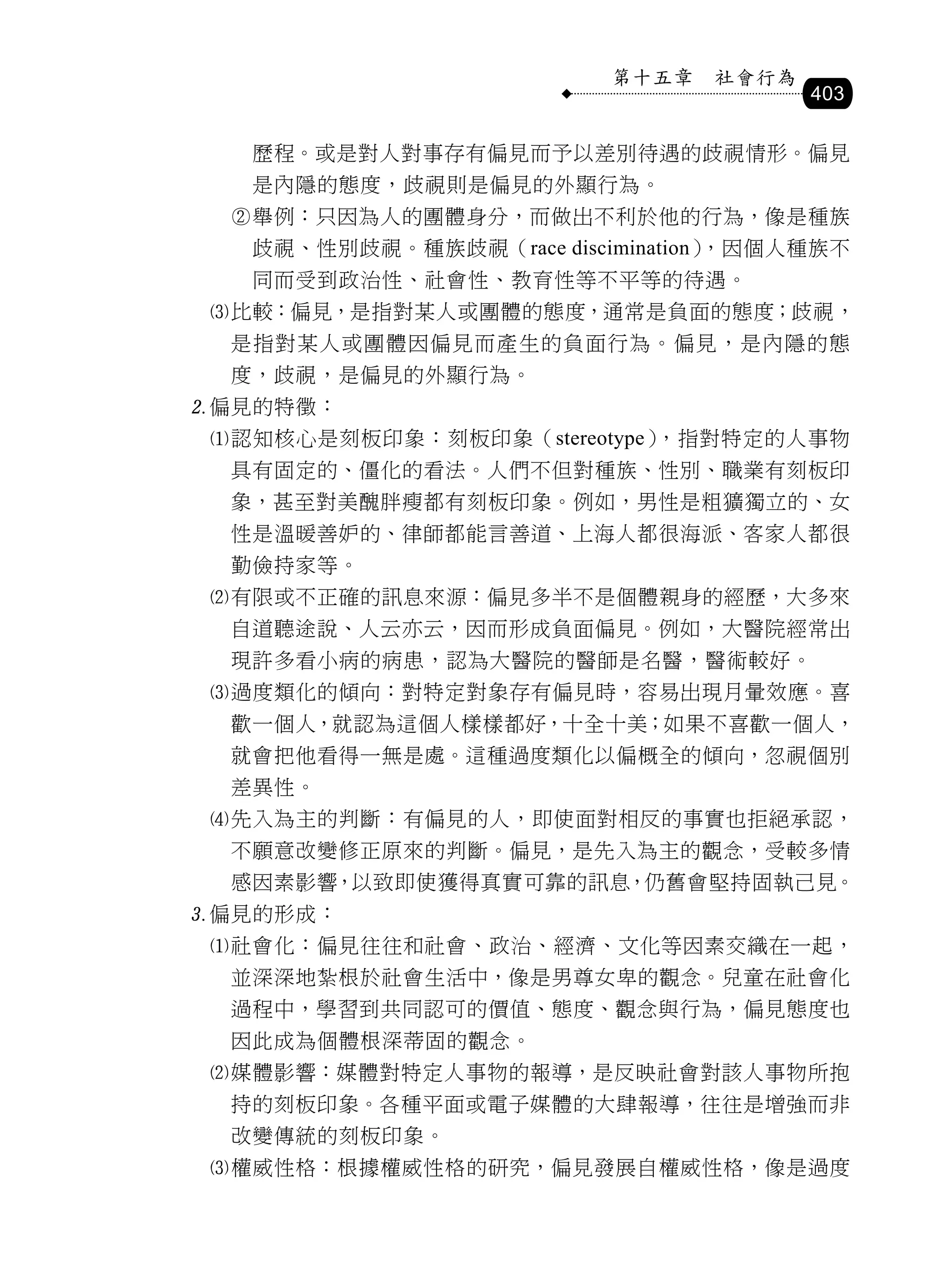 第十五章   社會行為
                                        403

   歷程。或是對人對事存有偏見而予以差別待遇的歧視情形。偏見
   是內隱的態度，歧視則是偏見的外顯行為。
  舉例：只因為人的團體身分，而做出不利於他的行為，像是種族
   歧視、性別歧視。種族歧視（race discimination），因個人種族不
   同而受到政治性、社會性、教育性等不平等的待遇。
 比較：偏見，是指對某人或團體的態度，通常是負面的態度；歧視，
  是指對某人或團體因偏見而產生的負面行為。偏見，是內隱的態
  度，歧視，是偏見的外顯行為。
偏見的特徵：
 認知核心是刻板印象：刻板印象（stereotype），指對特定的人事物
  具有固定的、僵化的看法。人們不但對種族、性別、職業有刻板印
  象，甚至對美醜胖瘦都有刻板印象。例如，男性是粗獷獨立的、女
  性是溫暖善妒的、律師都能言善道、上海人都很海派、客家人都很
  勤儉持家等。
 有限或不正確的訊息來源：偏見多半不是個體親身的經歷，大多來
  自道聽途說、人云亦云，因而形成負面偏見。例如，大醫院經常出
  現許多看小病的病患，認為大醫院的醫師是名醫，醫術較好。
 過度類化的傾向：對特定對象存有偏見時，容易出現月暈效應。喜
  歡一個人，就認為這個人樣樣都好，十全十美；如果不喜歡一個人，
  就會把他看得一無是處。這種過度類化以偏概全的傾向，忽視個別
  差異性。
 先入為主的判斷：有偏見的人，即使面對相反的事實也拒絕承認，
  不願意改變修正原來的判斷。偏見，是先入為主的觀念，受較多情
  感因素影響，以致即使獲得真實可靠的訊息，仍舊會堅持固執己見。
偏見的形成：
 社會化：偏見往往和社會、政治、經濟、文化等因素交織在一起，
  並深深地紮根於社會生活中，像是男尊女卑的觀念。兒童在社會化
  過程中，學習到共同認可的價值、態度、觀念與行為，偏見態度也
  因此成為個體根深蒂固的觀念。
 媒體影響：媒體對特定人事物的報導，是反映社會對該人事物所抱
  持的刻板印象。各種平面或電子媒體的大肆報導，往往是增強而非
  改變傳統的刻板印象。
 權威性格：根據權威性格的研究，偏見發展自權威性格，像是過度
 