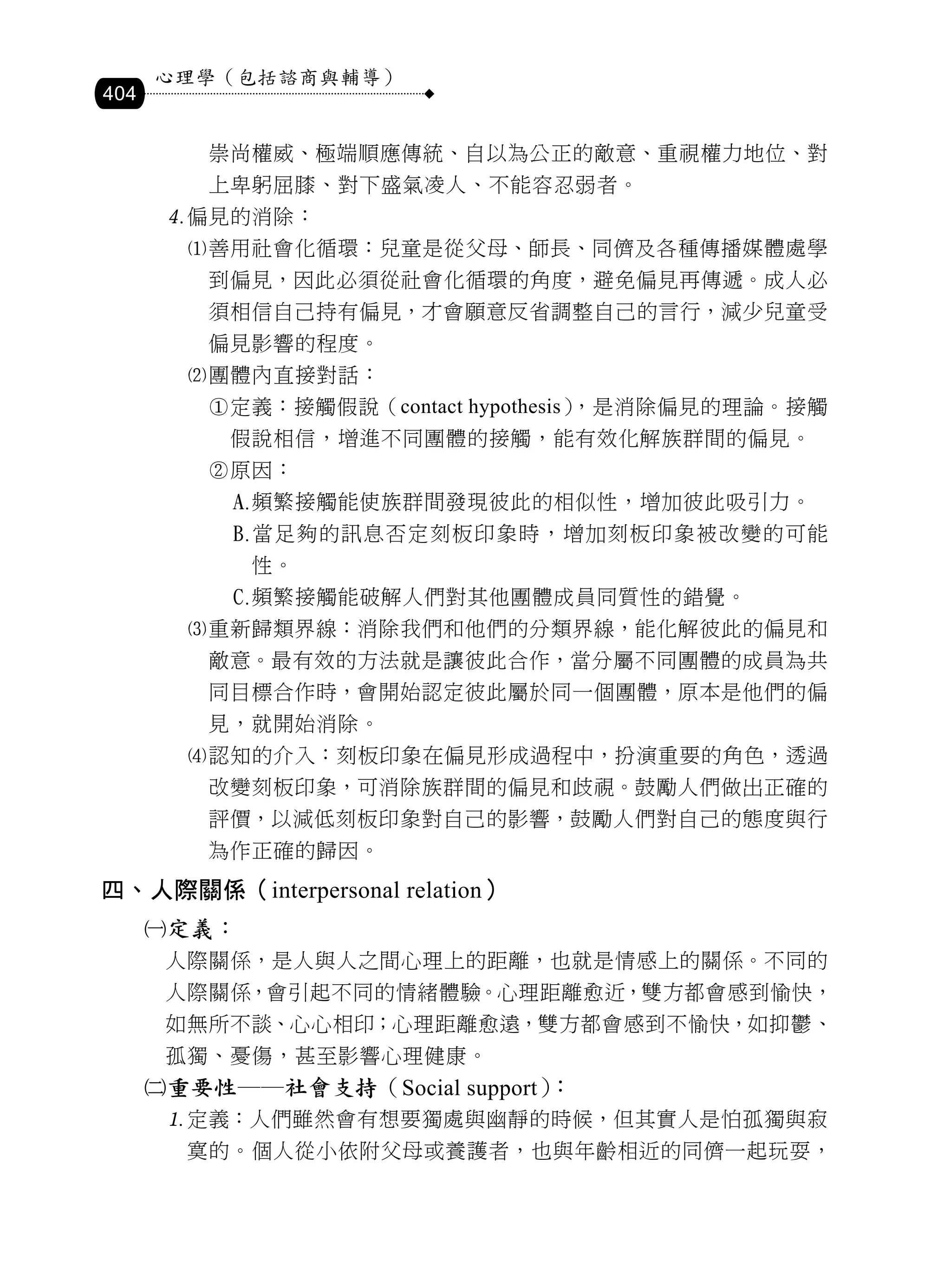 心理學（包括諮商與輔導）
404

          崇尚權威、極端順應傳統、自以為公正的敵意、重視權力地位、對
          上卑躬屈膝、對下盛氣凌人、不能容忍弱者。
       偏見的消除：
        善用社會化循環：兒童是從父母、師長、同儕及各種傳播媒體處學
          到偏見，因此必須從社會化循環的角度，避免偏見再傳遞。成人必
          須相信自己持有偏見，才會願意反省調整自己的言行，減少兒童受
          偏見影響的程度。
        團體內直接對話：
          定義：接觸假說（contact hypothesis）
                                     ，是消除偏見的理論。接觸
           假說相信，增進不同團體的接觸，能有效化解族群間的偏見。
          原因：
              頻繁接觸能使族群間發現彼此的相似性，增加彼此吸引力。
              當足夠的訊息否定刻板印象時，增加刻板印象被改變的可能
               性。
              頻繁接觸能破解人們對其他團體成員同質性的錯覺。
        重新歸類界線：消除我們和他們的分類界線，能化解彼此的偏見和
          敵意。最有效的方法就是讓彼此合作，當分屬不同團體的成員為共
          同目標合作時，會開始認定彼此屬於同一個團體，原本是他們的偏
          見，就開始消除。
        認知的介入：刻板印象在偏見形成過程中，扮演重要的角色，透過
          改變刻板印象，可消除族群間的偏見和歧視。鼓勵人們做出正確的
          評價，以減低刻板印象對自己的影響，鼓勵人們對自己的態度與行
          為作正確的歸因。
四、人際關係（interpersonal relation）
      定義：
       人際關係，是人與人之間心理上的距離，也就是情感上的關係。不同的
       人際關係，會引起不同的情緒體驗。心理距離愈近，雙方都會感到愉快，
       如無所不談、心心相印；心理距離愈遠，雙方都會感到不愉快，如抑鬱、
       孤獨、憂傷，甚至影響心理健康。
      重要性──社會支持（Social support）：
       定義：人們雖然會有想要獨處與幽靜的時候，但其實人是怕孤獨與寂
        寞的。個人從小依附父母或養護者，也與年齡相近的同儕一起玩耍，
 