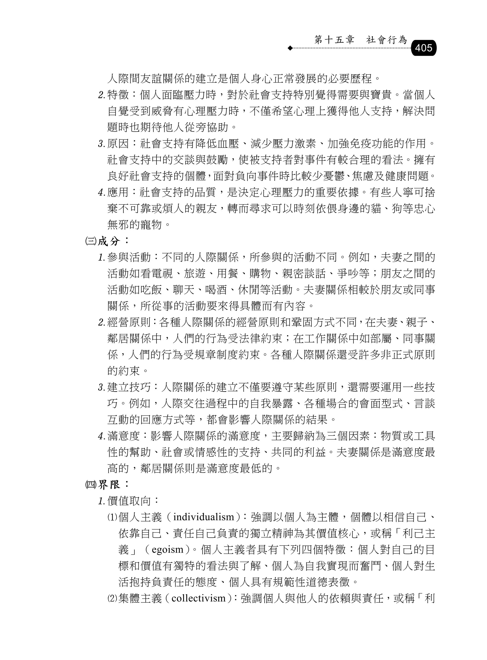 第十五章   社會行為
                                      405

 人際間友誼關係的建立是個人身心正常發展的必要歷程。
特徵：個人面臨壓力時，對於社會支持特別覺得需要與寶貴。當個人
 自覺受到威脅有心理壓力時，不僅希望心理上獲得他人支持，解決問
 題時也期待他人從旁協助。
原因：社會支持有降低血壓、減少壓力激素、加強免疫功能的作用。
 社會支持中的交談與鼓勵，使被支持者對事件有較合理的看法。擁有
 良好社會支持的個體，面對負向事件時比較少憂鬱、焦慮及健康問題。
應用：社會支持的品質，是決定心理壓力的重要依據。有些人寧可捨
 棄不可靠或煩人的親友，轉而尋求可以時刻依偎身邊的貓、狗等忠心
 無邪的寵物。
成分：
參與活動：不同的人際關係，所參與的活動不同。例如，夫妻之間的
 活動如看電視、旅遊、用餐、購物、親密談話、爭吵等；朋友之間的
 活動如吃飯、聊天、喝酒、休閒等活動。夫妻關係相較於朋友或同事
 關係，所從事的活動要來得具體而有內容。
經營原則：各種人際關係的經營原則和鞏固方式不同，在夫妻、親子、
 鄰居關係中，人們的行為受法律約束；在工作關係中如部屬、同事關
 係，人們的行為受規章制度約束。各種人際關係還受許多非正式原則
 的約束。
建立技巧：人際關係的建立不僅要遵守某些原則，還需要運用一些技
 巧。例如，人際交往過程中的自我暴露、各種場合的會面型式、言談
 互動的回應方式等，都會影響人際關係的結果。
滿意度：影響人際關係的滿意度，主要歸納為三個因素：物質或工具
 性的幫助、社會或情感性的支持、共同的利益。夫妻關係是滿意度最
 高的，鄰居關係則是滿意度最低的。
界限：
價值取向：
 個人主義（individualism）：強調以個人為主體，個體以相信自己、
  依靠自己、責任自己負責的獨立精神為其價值核心，或稱「利己主
  義」（egoism）。個人主義者具有下列四個特徵：個人對自己的目
  標和價值有獨特的看法與了解、個人為自我實現而奮鬥、個人對生
  活抱持負責任的態度、個人具有規範性道德表徵。
 集體主義（collectivism）
                   ：強調個人與他人的依賴與責任，或稱「利
 