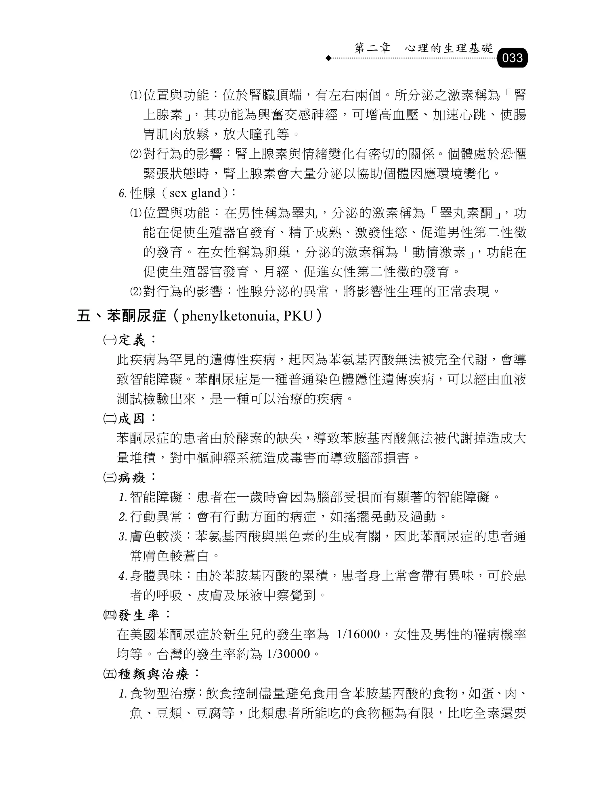第二章   心理的生理基礎
                                              033

     位置與功能：位於腎臟頂端，有左右兩個。所分泌之激素稱為「腎
       上腺素」，其功能為興奮交感神經，可增高血壓、加速心跳、使腸
       胃肌肉放鬆，放大瞳孔等。
     對行為的影響：腎上腺素與情緒變化有密切的關係。個體處於恐懼
       緊張狀態時，腎上腺素會大量分泌以協助個體因應環境變化。
    性腺（sex gland）：
     位置與功能：在男性稱為睪丸，分泌的激素稱為「睪丸素酮」，功
       能在促使生殖器官發育、精子成熟、激發性慾、促進男性第二性徵
       的發育。在女性稱為卵巢，分泌的激素稱為「動情激素」，功能在
       促使生殖器官發育、月經、促進女性第二性徵的發育。
     對行為的影響：性腺分泌的異常，將影響性生理的正常表現。
五、苯酮尿症（phenylketonuia, PKU）
  定義：
    此疾病為罕見的遺傳性疾病，起因為苯氨基丙酸無法被完全代謝，會導
    致智能障礙。苯酮尿症是一種普通染色體隱性遺傳疾病，可以經由血液
    測試檢驗出來，是一種可以治療的疾病。
  成因：
    苯酮尿症的患者由於酵素的缺失，導致苯胺基丙酸無法被代謝掉造成大
    量堆積，對中樞神經系統造成毒害而導致腦部損害。
  病癥：
    智能障礙：患者在一歲時會因為腦部受損而有顯著的智能障礙。
    行動異常：會有行動方面的病症，如搖擺晃動及過動。
    膚色較淡：苯氨基丙酸與黑色素的生成有關，因此苯酮尿症的患者通
     常膚色較蒼白。
    身體異味：由於苯胺基丙酸的累積，患者身上常會帶有異味，可於患
     者的呼吸、皮膚及尿液中察覺到。
  發生率：
    在美國苯酮尿症於新生兒的發生率為 1/16000，女性及男性的罹病機率
    均等。台灣的發生率約為 1/30000。
  種類與治療：
    食物型治療：飲食控制儘量避免食用含苯胺基丙酸的食物，如蛋、肉、
     魚、豆類、豆腐等，此類患者所能吃的食物極為有限，比吃全素還要
 