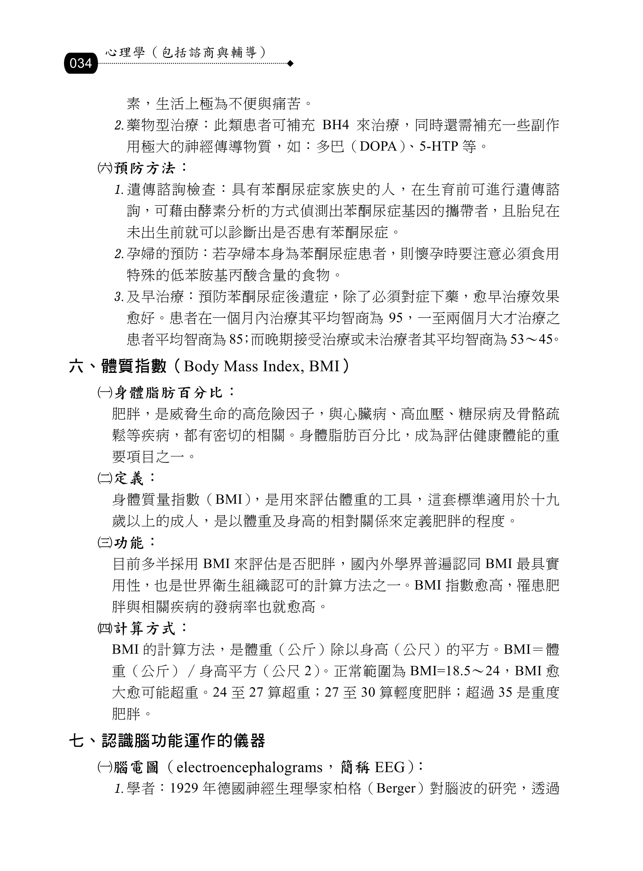 心理學（包括諮商與輔導）
034

         素，生活上極為不便與痛苦。
       藥物型治療：此類患者可補充 BH4 來治療，同時還需補充一些副作
         用極大的神經傳導物質，如：多巴（DOPA）、5-HTP 等。
      預防方法：
       遺傳諮詢檢查：具有苯酮尿症家族史的人，在生育前可進行遺傳諮
         詢，可藉由酵素分析的方式偵測出苯酮尿症基因的攜帶者，且胎兒在
         未出生前就可以診斷出是否患有苯酮尿症。
       孕婦的預防：若孕婦本身為苯酮尿症患者，則懷孕時要注意必須食用
         特殊的低苯胺基丙酸含量的食物。
       及早治療：預防苯酮尿症後遺症，除了必須對症下藥，愈早治療效果
         愈好。患者在一個月內治療其平均智商為 95，一至兩個月大才治療之
         患者平均智商為 85 而晚期接受治療或未治療者其平均智商為 53～45
                   ；                       。
六、體質指數（Body Mass Index, BMI）
      身體脂肪百分比：
       肥胖，是威脅生命的高危險因子，與心臟病、高血壓、糖尿病及骨骼疏
       鬆等疾病，都有密切的相關。身體脂肪百分比，成為評估健康體能的重
       要項目之一。
      定義：
       身體質量指數（BMI），是用來評估體重的工具，這套標準適用於十九
       歲以上的成人，是以體重及身高的相對關係來定義肥胖的程度。
      功能：
       目前多半採用 BMI 來評估是否肥胖，國內外學界普遍認同 BMI 最具實
       用性，也是世界衛生組織認可的計算方法之一。BMI 指數愈高，罹患肥
       胖與相關疾病的發病率也就愈高。
      計算方式：
       BMI 的計算方法，是體重（公斤）除以身高（公尺）的平方。BMI＝體
       重（公斤）∕身高平方（公尺 2）。正常範圍為 BMI=18.5～24，BMI 愈
       大愈可能超重。24 至 27 算超重；27 至 30 算輕度肥胖；超過 35 是重度
       肥胖。
七、認識腦功能運作的儀器
      腦電圖（electroencephalograms，簡稱 EEG）：
       學者：1929 年德國神經生理學家柏格（Berger）對腦波的研究，透過
 