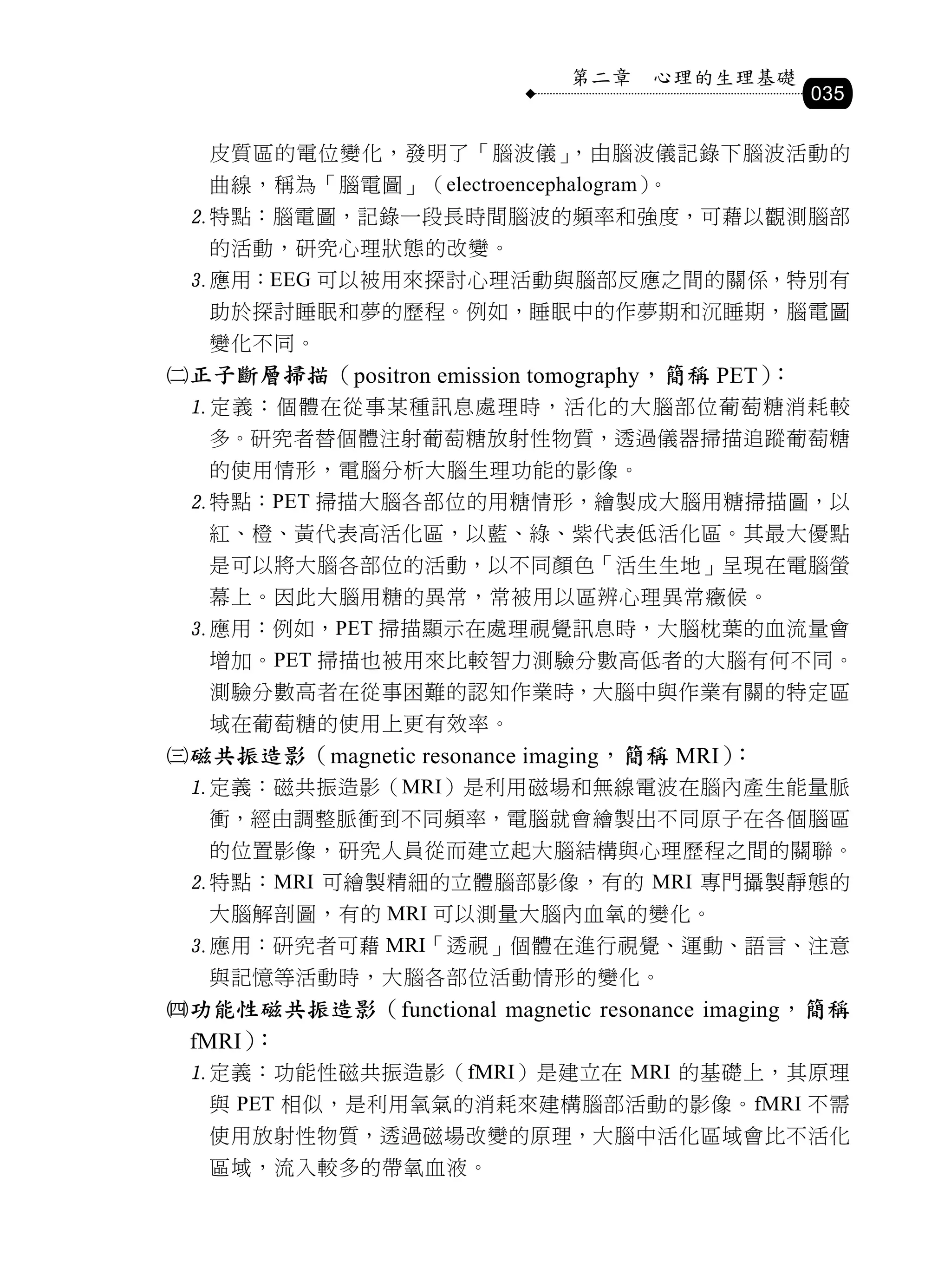 第二章   心理的生理基礎
                                                035

   皮質區的電位變化，發明了「腦波儀」，由腦波儀記錄下腦波活動的
   曲線，稱為「腦電圖」（electroencephalogram）。
 特點：腦電圖，記錄一段長時間腦波的頻率和強度，可藉以觀測腦部
   的活動，研究心理狀態的改變。
 應用：EEG 可以被用來探討心理活動與腦部反應之間的關係，特別有
   助於探討睡眠和夢的歷程。例如，睡眠中的作夢期和沉睡期，腦電圖
   變化不同。
正子斷層掃描（positron emission tomography，簡稱 PET）：
 定義：個體在從事某種訊息處理時，活化的大腦部位葡萄糖消耗較
   多。研究者替個體注射葡萄糖放射性物質，透過儀器掃描追蹤葡萄糖
   的使用情形，電腦分析大腦生理功能的影像。
 特點：PET 掃描大腦各部位的用糖情形，繪製成大腦用糖掃描圖，以
   紅、橙、黃代表高活化區，以藍、綠、紫代表低活化區。其最大優點
   是可以將大腦各部位的活動，以不同顏色「活生生地」呈現在電腦螢
   幕上。因此大腦用糖的異常，常被用以區辨心理異常癥候。
 應用：例如，PET 掃描顯示在處理視覺訊息時，大腦枕葉的血流量會
   增加。PET 掃描也被用來比較智力測驗分數高低者的大腦有何不同。
   測驗分數高者在從事困難的認知作業時，大腦中與作業有關的特定區
   域在葡萄糖的使用上更有效率。
磁共振造影（magnetic resonance imaging，簡稱 MRI）：
 定義：磁共振造影（MRI）是利用磁場和無線電波在腦內產生能量脈
   衝，經由調整脈衝到不同頻率，電腦就會繪製出不同原子在各個腦區
   的位置影像，研究人員從而建立起大腦結構與心理歷程之間的關聯。
 特點：MRI 可繪製精細的立體腦部影像，有的 MRI 專門攝製靜態的
   大腦解剖圖，有的 MRI 可以測量大腦內血氧的變化。
 應用：研究者可藉 MRI「透視」個體在進行視覺、運動、語言、注意
   與記憶等活動時，大腦各部位活動情形的變化。
功能性磁共振造影（functional magnetic resonance imaging，簡稱
 fMRI）：
 定義：功能性磁共振造影（fMRI）是建立在 MRI 的基礎上，其原理
   與 PET 相似，是利用氧氣的消耗來建構腦部活動的影像。fMRI 不需
   使用放射性物質，透過磁場改變的原理，大腦中活化區域會比不活化
   區域，流入較多的帶氧血液。
 