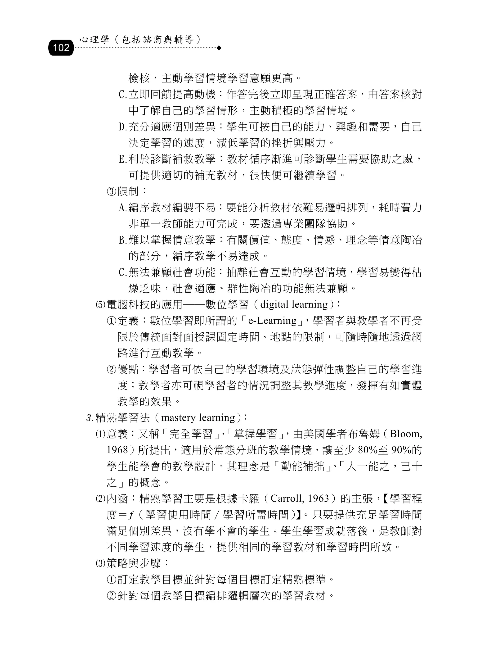 心理學（包括諮商與輔導）
102

              檢核，主動學習情境學習意願更高。
             立即回饋提高動機：作答完後立即呈現正確答案，由答案核對
              中了解自己的學習情形，主動積極的學習情境。
             充分適應個別差異：學生可按自己的能力、興趣和需要，自己
              決定學習的速度，減低學習的挫折與壓力。
             利於診斷補救教學：教材循序漸進可診斷學生需要協助之處，
              可提供適切的補充教材，很快便可繼續學習。
         限制：
             編序教材編製不易：要能分析教材依難易邏輯排列，耗時費力
              非單一教師能力可完成，要透過專業團隊協助。
             難以掌握情意教學：有關價值、態度、情感、理念等情意陶冶
              的部分，編序教學不易達成。
             無法兼顧社會功能：抽離社會互動的學習情境，學習易變得枯
              燥乏味，社會適應、群性陶冶的功能無法兼顧。
       電腦科技的應用──數位學習（digital learning）：
         定義：數位學習即所謂的「e-Learning」，學習者與教學者不再受
          限於傳統面對面授課固定時間、地點的限制，可隨時隨地透過網
          路進行互動教學。
         優點：學習者可依自己的學習環境及狀態彈性調整自己的學習進
          度；教學者亦可視學習者的情況調整其教學進度，發揮有如實體
          教學的效果。
      精熟學習法（mastery learning）：
       意義：又稱「完全學習」「掌握學習」
                   、    ，由美國學者布魯姆（Bloom,
         1968）所提出，適用於常態分班的教學情境，讓至少 80%至 90%的
         學生能學會的教學設計。其理念是「勤能補拙」「人一能之，己十
                              、
         之」的概念。
       內涵：精熟學習主要是根據卡羅（Carroll, 1963）的主張，【學習程
         度＝ƒ（學習使用時間∕學習所需時間） 。只要提供充足學習時間
                           】
         滿足個別差異，沒有學不會的學生。學生學習成就落後，是教師對
         不同學習速度的學生，提供相同的學習教材和學習時間所致。
       策略與步驟：
         訂定教學目標並針對每個目標訂定精熟標準。
         針對每個教學目標編排邏輯層次的學習教材。
 