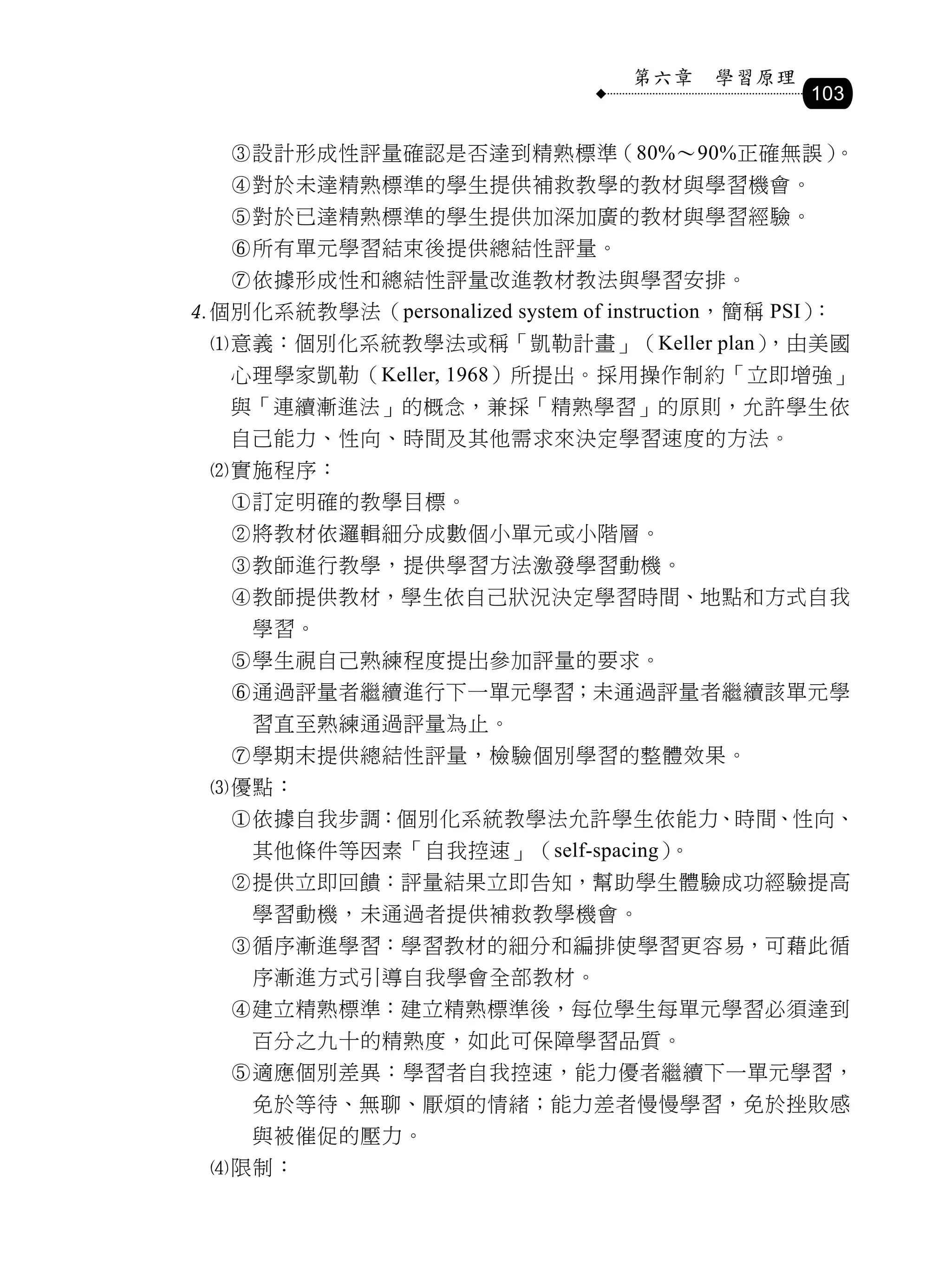 第六章    學習原理
                                                   103

   設計形成性評量確認是否達到精熟標準（80%～90%正確無誤）。
   對於未達精熟標準的學生提供補救教學的教材與學習機會。
   對於已達精熟標準的學生提供加深加廣的教材與學習經驗。
   所有單元學習結束後提供總結性評量。
   依據形成性和總結性評量改進教材教法與學習安排。
個別化系統教學法（personalized system of instruction，簡稱 PSI）：
 意義：個別化系統教學法或稱「凱勒計畫」（Keller plan）
                                 ，由美國
   心理學家凱勒（Keller, 1968）所提出。採用操作制約「立即增強」
   與「連續漸進法」的概念，兼採「精熟學習」的原則，允許學生依
   自己能力、性向、時間及其他需求來決定學習速度的方法。
 實施程序：
   訂定明確的教學目標。
   將教材依邏輯細分成數個小單元或小階層。
   教師進行教學，提供學習方法激發學習動機。
   教師提供教材，學生依自己狀況決定學習時間、地點和方式自我
     學習。
   學生視自己熟練程度提出參加評量的要求。
   通過評量者繼續進行下一單元學習；未通過評量者繼續該單元學
     習直至熟練通過評量為止。
   學期末提供總結性評量，檢驗個別學習的整體效果。
 優點：
   依據自我步調：個別化系統教學法允許學生依能力、時間、性向、
     其他條件等因素「自我控速」（self-spacing）。
   提供立即回饋：評量結果立即告知，幫助學生體驗成功經驗提高
     學習動機，未通過者提供補救教學機會。
   循序漸進學習：學習教材的細分和編排使學習更容易，可藉此循
     序漸進方式引導自我學會全部教材。
   建立精熟標準：建立精熟標準後，每位學生每單元學習必須達到
     百分之九十的精熟度，如此可保障學習品質。
   適應個別差異：學習者自我控速，能力優者繼續下一單元學習，
     免於等待、無聊、厭煩的情緒；能力差者慢慢學習，免於挫敗感
     與被催促的壓力。
 限制：
 