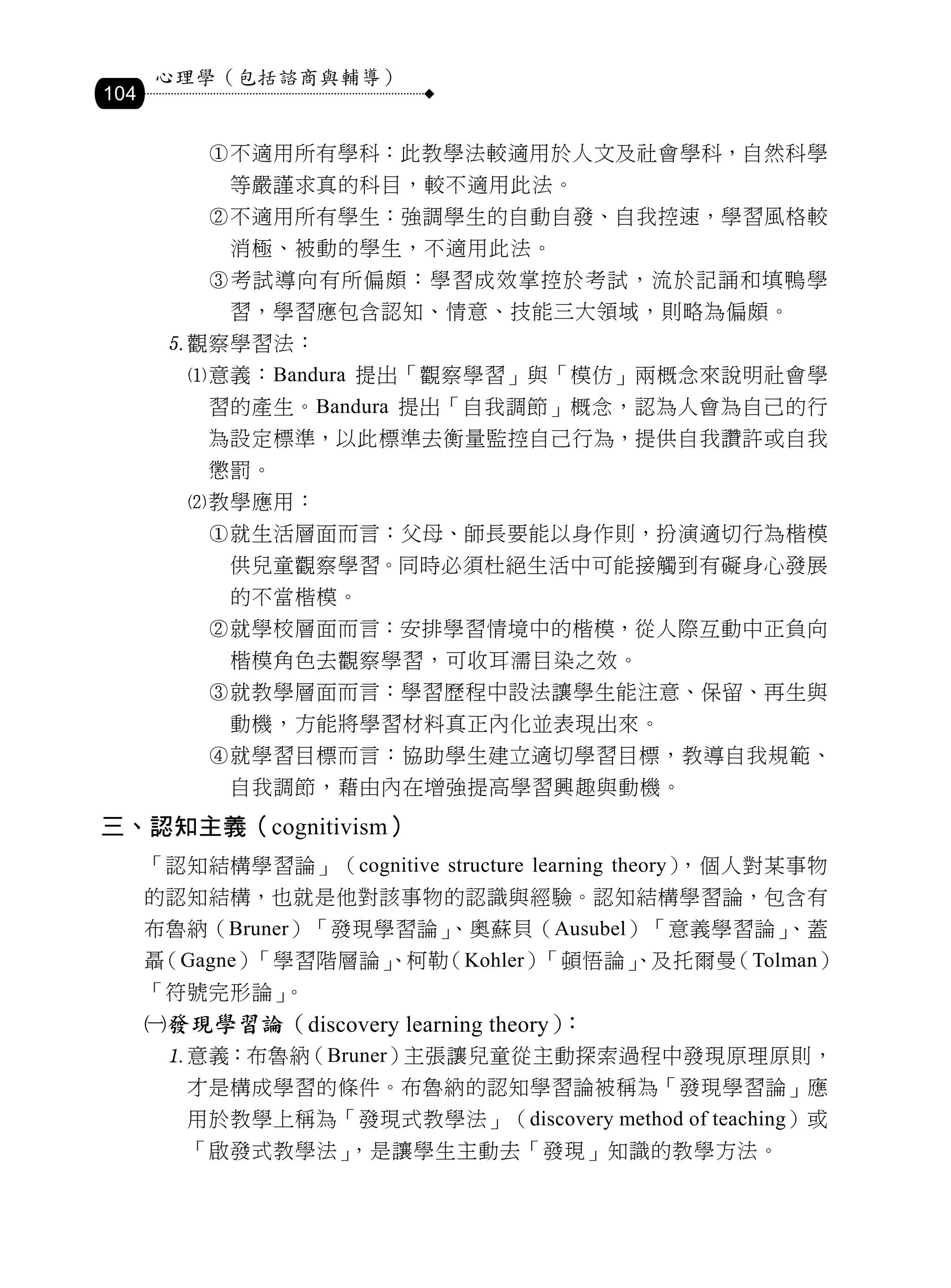 心理學（包括諮商與輔導）
104

           不適用所有學科：此教學法較適用於人文及社會學科，自然科學
            等嚴謹求真的科目，較不適用此法。
           不適用所有學生：強調學生的自動自發、自我控速，學習風格較
            消極、被動的學生，不適用此法。
           考試導向有所偏頗：學習成效掌控於考試，流於記誦和填鴨學
            習，學習應包含認知、情意、技能三大領域，則略為偏頗。
       觀察學習法：
         意義：Bandura 提出「觀察學習」與「模仿」兩概念來說明社會學
           習的產生。Bandura 提出「自我調節」概念，認為人會為自己的行
           為設定標準，以此標準去衡量監控自己行為，提供自我讚許或自我
           懲罰。
         教學應用：
           就生活層面而言：父母、師長要能以身作則，扮演適切行為楷模
            供兒童觀察學習。同時必須杜絕生活中可能接觸到有礙身心發展
            的不當楷模。
           就學校層面而言：安排學習情境中的楷模，從人際互動中正負向
            楷模角色去觀察學習，可收耳濡目染之效。
           就教學層面而言：學習歷程中設法讓學生能注意、保留、再生與
            動機，方能將學習材料真正內化並表現出來。
           就學習目標而言：協助學生建立適切學習目標，教導自我規範、
            自我調節，藉由內在增強提高學習興趣與動機。
三、認知主義（cognitivism）
      「認知結構學習論」（cognitive structure learning theory），個人對某事物
      的認知結構，也就是他對該事物的認識與經驗。認知結構學習論，包含有
      布魯納（Bruner）「發現學習論」
                       、奧蘇貝（Ausubel）「意義學習論」
                                          、蓋
      聶（Gagne）「學習階層論」
                    、柯勒（Kohler）「頓悟論」
                                   、及托爾曼（Tolman）
      「符號完形論」。
      發現學習論（discovery learning theory）：
       意義：布魯納（Bruner）主張讓兒童從主動探索過程中發現原理原則，
         才是構成學習的條件。布魯納的認知學習論被稱為「發現學習論」應
         用於教學上稱為「發現式教學法」（discovery method of teaching）或
         「啟發式教學法」，是讓學生主動去「發現」知識的教學方法。
 