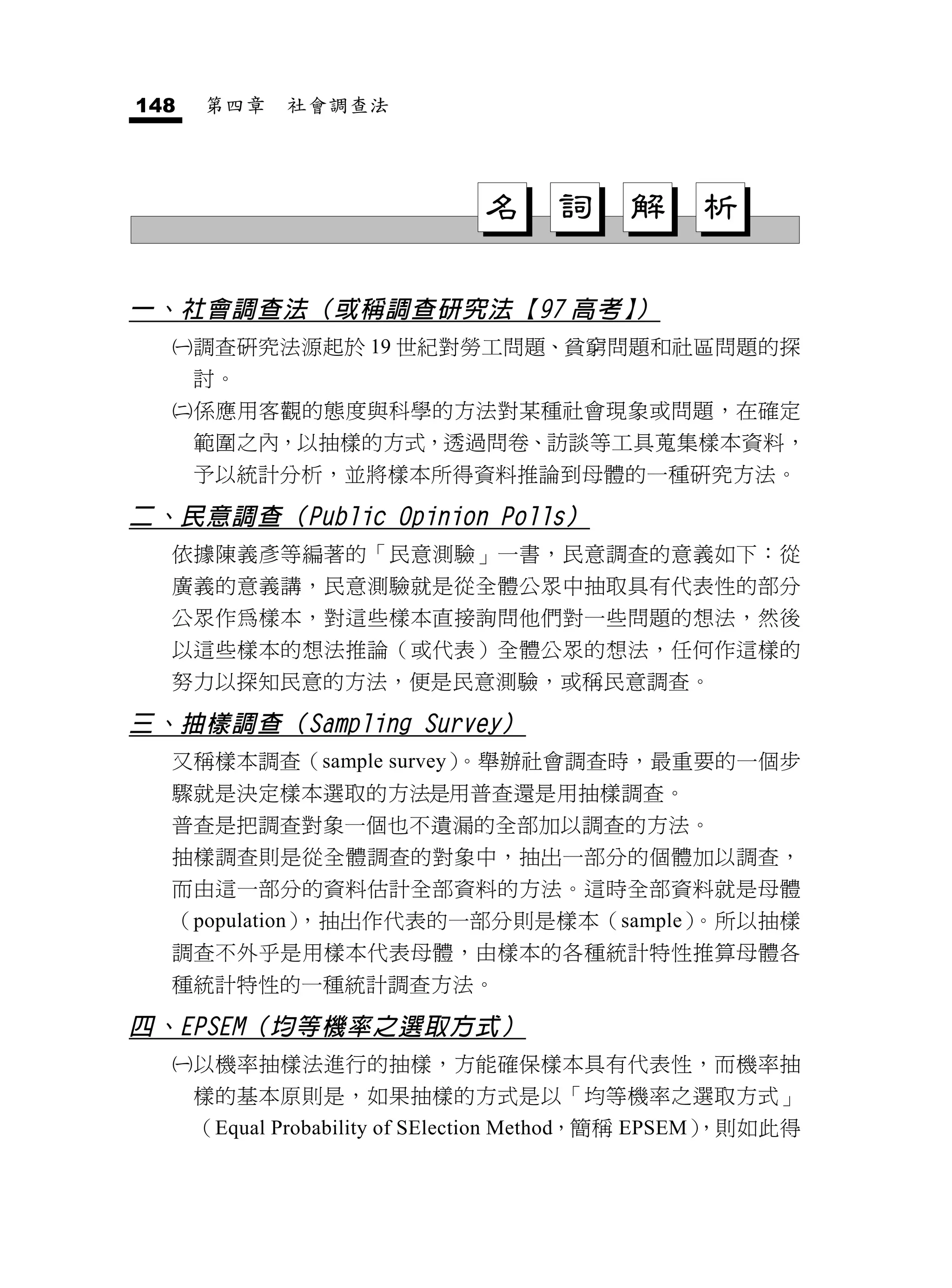 148   第四章    社會調查法




                              名      詞     解     析

一、社會調查法（或稱調查研究法【97 高考】）
     調查研究法源起於 19 世紀對勞工問題、貧窮問題和社區問題的探
      討。
     係應用客觀的態度與科學的方法對某種社會現象或問題，在確定
      範圍之內，以抽樣的方式，透過問卷、訪談等工具蒐集樣本資料，
      予以統計分析，並將樣本所得資料推論到母體的一種研究方法。

二、民意調查（Public Opinion Polls）
  依據陳義彥等編著的「民意測驗」一書，民意調查的意義如下：從
  廣義的意義講，民意測驗就是從全體公眾中抽取具有代表性的部分
  公眾作為樣本，對這些樣本直接詢問他們對一些問題的想法，然後
  以這些樣本的想法推論（或代表）全體公眾的想法，任何作這樣的
  努力以探知民意的方法，便是民意測驗，或稱民意調查。

三、抽樣調查（Sampling Survey）
  又稱樣本調查（sample survey）。舉辦社會調查時，最重要的一個步
  驟就是決定樣本選取的方法是用普查還是用抽樣調查。
  普查是把調查對象一個也不遺漏的全部加以調查的方法。
  抽樣調查則是從全體調查的對象中，抽出一部分的個體加以調查，
  而由這一部分的資料估計全部資料的方法。這時全部資料就是母體
  （population），抽出作代表的一部分則是樣本（sample）。所以抽樣
  調查不外乎是用樣本代表母體，由樣本的各種統計特性推算母體各
  種統計特性的一種統計調查方法。

四、EPSEM（均等機率之選取方式）
     以機率抽樣法進行的抽樣，方能確保樣本具有代表性，而機率抽
      樣的基本原則是，如果抽樣的方式是以「均等機率之選取方式」
      （Equal Probability of SElection Method，簡稱 EPSEM）
                                                     ，則如此得
 