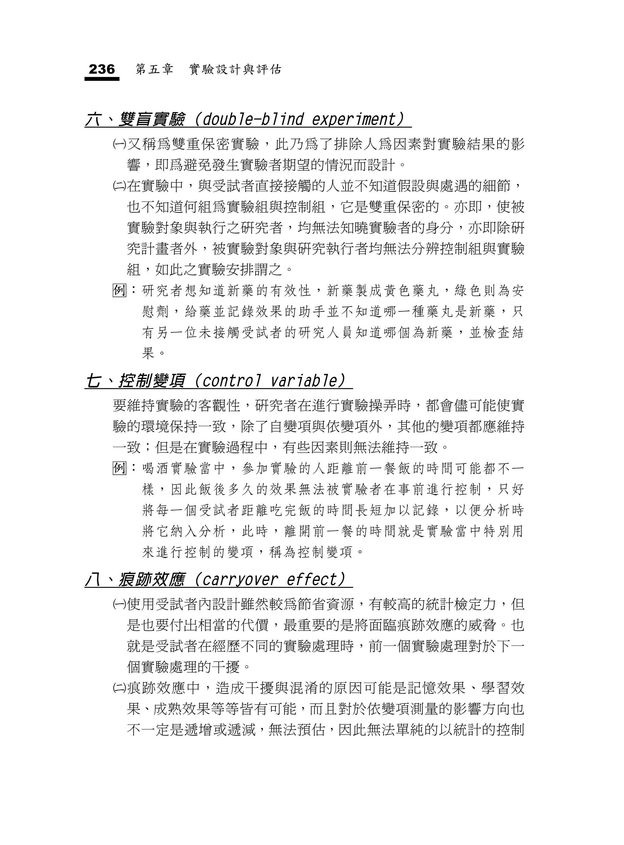 236   第五章   實驗設計與評估


六、雙盲實驗（double-blind experiment）
     又稱為雙重保密實驗，此乃為了排除人為因素對實驗結果的影
      響，即爲避免發生實驗者期望的情況而設計。
     在實驗中，與受試者直接接觸的人並不知道假設與處遇的細節，
      也不知道何組為實驗組與控制組，它是雙重保密的。亦即，使被
      實驗對象與執行之研究者，均無法知曉實驗者的身分，亦即除研
      究計畫者外，被實驗對象與研究執行者均無法分辨控制組與實驗
      組，如此之實驗安排謂之。
  ：研究者想知道新藥的有效性，新藥製成黃色藥丸，綠色則為安
       慰劑，給藥並記錄效果的助手並不知道哪一種藥丸是新藥，只
       有另一位未接觸受試者的研究人員知道哪個為新藥，並檢查結
       果。

七、控制變項（control variable）
  要維持實驗的客觀性，研究者在進行實驗操弄時，都會儘可能使實
  驗的環境保持一致，除了自變項與依變項外，其他的變項都應維持
  一致；但是在實驗過程中，有些因素則無法維持一致。
  ：喝酒實驗當中，參加實驗的人距離前一餐飯的時間可能都不一
       樣，因此飯後多久的效果無法被實驗者在事前進行控制，只好
       將每一個受試者距離吃完飯的時間長短加以記錄，以便分析時
       將它納入分析，此時，離開前一餐的時間就是實驗當中特別用
       來進行控制的變項，稱為控制變項。

八、痕跡效應（carryover effect）
     使用受試者內設計雖然較為節省資源，有較高的統計檢定力，但
      是也要付出相當的代價，最重要的是將面臨痕跡效應的威脅。也
      就是受試者在經歷不同的實驗處理時，前一個實驗處理對於下一
      個實驗處理的干擾。
     痕跡效應中，造成干擾與混淆的原因可能是記憶效果、學習效
      果、成熟效果等等皆有可能，而且對於依變項測量的影響方向也
      不一定是遞增或遞減，無法預估，因此無法單純的以統計的控制
 