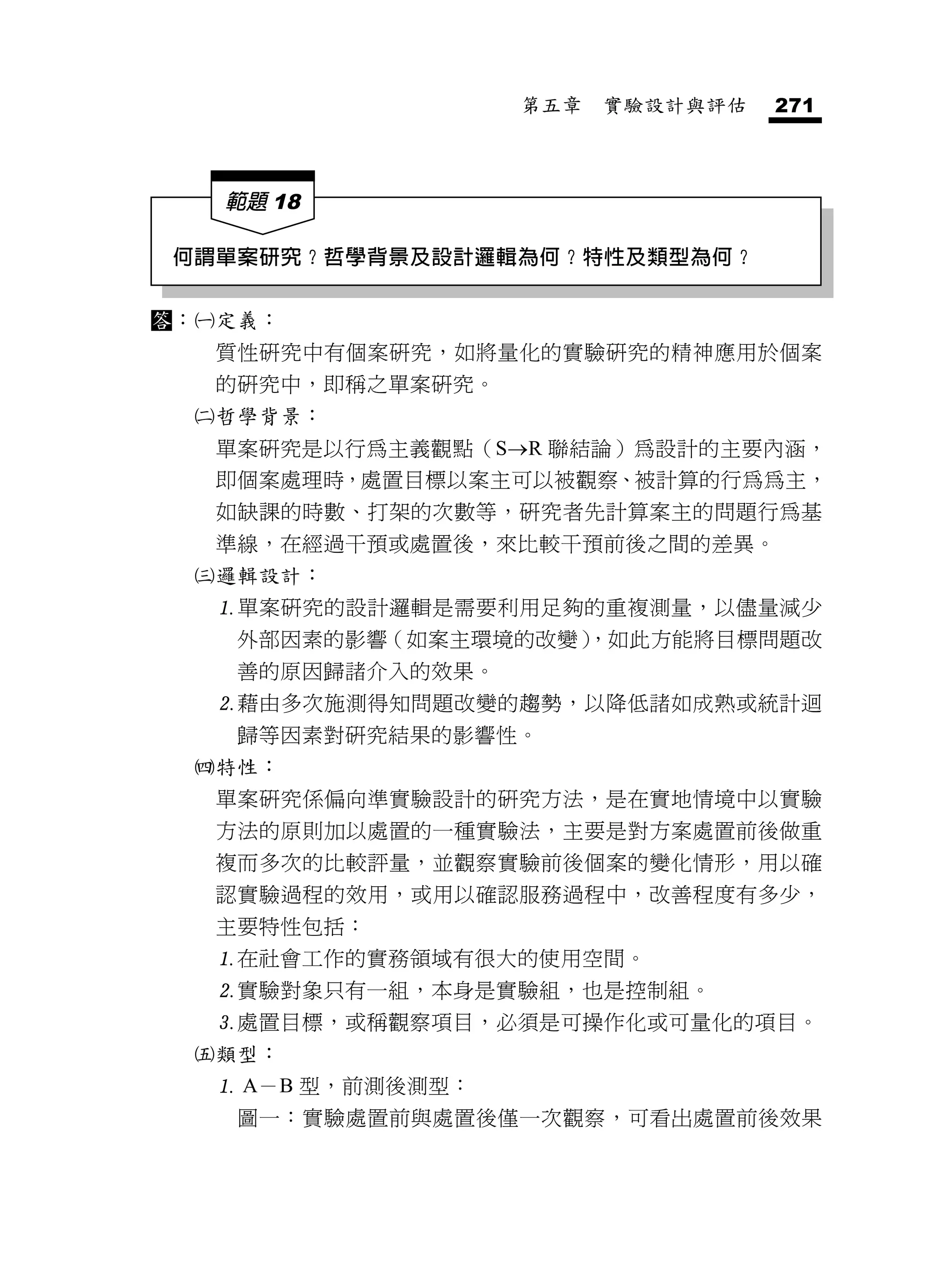 第五章   實驗設計與評估   271



      範題 18

 何謂單案研究？哲學背景及設計邏輯為何？特性及類型為何？

：   定義：
      質性研究中有個案研究，如將量化的實驗研究的精神應用於個案
      的研究中，即稱之單案研究。
     哲學背景：
      單案研究是以行為主義觀點（SR 聯結論）為設計的主要內涵，
      即個案處理時，處置目標以案主可以被觀察、被計算的行為為主，
      如缺課的時數、打架的次數等，研究者先計算案主的問題行為基
      準線，在經過干預或處置後，來比較干預前後之間的差異。
     邏輯設計：
      單案研究的設計邏輯是需要利用足夠的重複測量，以儘量減少
       外部因素的影響（如案主環境的改變）
                       ，如此方能將目標問題改
       善的原因歸諸介入的效果。
      藉由多次施測得知問題改變的趨勢，以降低諸如成熟或統計迴
       歸等因素對研究結果的影響性。
     特性：
      單案研究係偏向準實驗設計的研究方法，是在實地情境中以實驗
      方法的原則加以處置的一種實驗法，主要是對方案處置前後做重
      複而多次的比較評量，並觀察實驗前後個案的變化情形，用以確
      認實驗過程的效用，或用以確認服務過程中，改善程度有多少，
      主要特性包括：
      在社會工作的實務領域有很大的使用空間。
      實驗對象只有一組，本身是實驗組，也是控制組。
      處置目標，或稱觀察項目，必須是可操作化或可量化的項目。
     類型：
       A－B 型，前測後測型：
       圖一：實驗處置前與處置後僅一次觀察，可看出處置前後效果
 