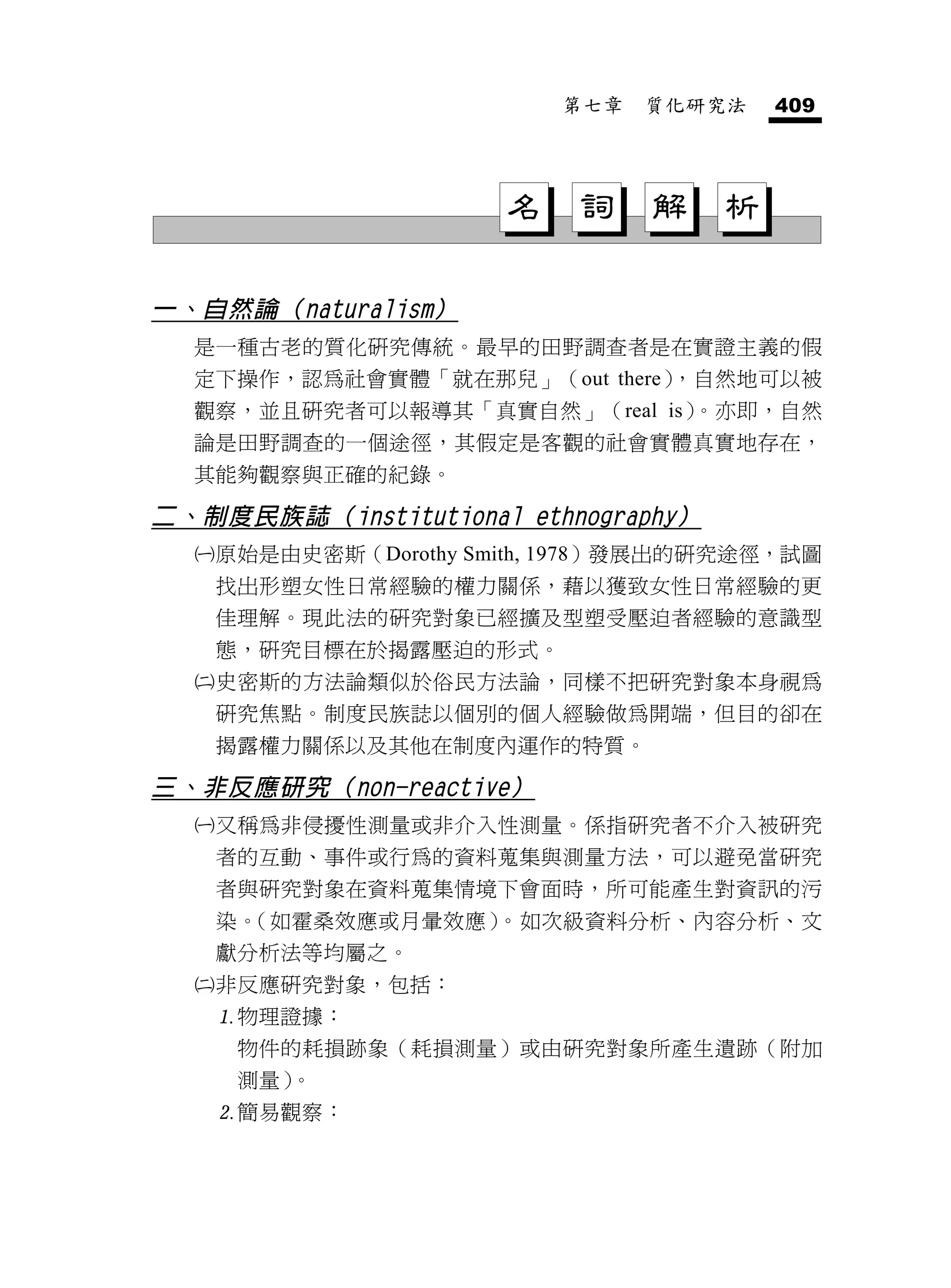 第七章   質化研究法   409




                        名    詞    解   析

一、自然論（naturalism）
  是一種古老的質化研究傳統。最早的田野調查者是在實證主義的假
  定下操作，認為社會實體「就在那兒」（out there），自然地可以被
  觀察，並且研究者可以報導其「真實自然」（real is）。亦即，自然
  論是田野調查的一個途徑，其假定是客觀的社會實體真實地存在，
  其能夠觀察與正確的紀錄。

二、制度民族誌（institutional ethnography）
     原始是由史密斯（Dorothy Smith, 1978）發展出的研究途徑，試圖
      找出形塑女性日常經驗的權力關係，藉以獲致女性日常經驗的更
      佳理解。現此法的研究對象已經擴及型塑受壓迫者經驗的意識型
      態，研究目標在於揭露壓迫的形式。
     史密斯的方法論類似於俗民方法論，同樣不把研究對象本身視為
      研究焦點。制度民族誌以個別的個人經驗做為開端，但目的卻在
      揭露權力關係以及其他在制度內運作的特質。

三、非反應研究（non-reactive）
     又稱為非侵擾性測量或非介入性測量。係指研究者不介入被研究
      者的互動、事件或行為的資料蒐集與測量方法，可以避免當研究
      者與研究對象在資料蒐集情境下會面時，所可能產生對資訊的污
      染。            。
        （如霍桑效應或月暈效應） 如次級資料分析、內容分析、文
      獻分析法等均屬之。
     非反應研究對象，包括：
      物理證據：
       物件的耗損跡象（耗損測量）或由研究對象所產生遺跡（附加
       測量）。
      簡易觀察：
 