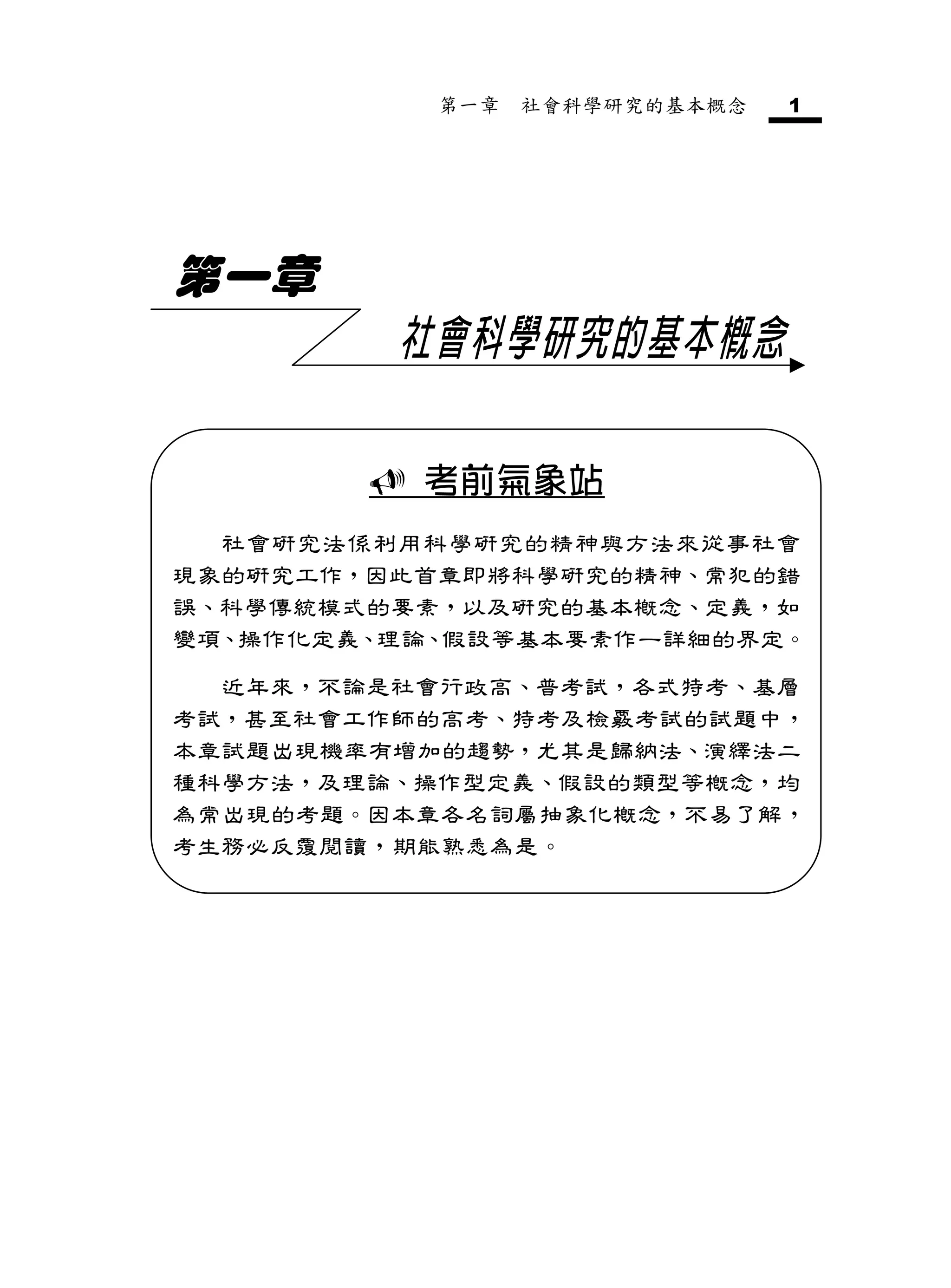 第一章   社會科學研究的基本概念   1




第一章
         社會科學研究的基本概念

         考前氣象站
  社會研究法係利用科學研究的精神與方法來從事社會
現象的研究工作，因此首章即將科學研究的精神、常犯的錯
誤、科學傳統模式的要素，以及研究的基本概念、定義，如
變項、操作化定義、理論、假設等基本要素作一詳細的界定。

  近年來，不論是社會行政高、普考試，各式特考、基層
考試，甚至社會工作師的高考、特考及檢覈考試的試題中，
本章試題出現機率有增加的趨勢，尤其是歸納法、演繹法二
種科學方法，及理論、操作型定義、假設的類型等概念，均
為常出現的考題。因本章各名詞屬抽象化概念，不易了解，
考生務必反覆閱讀，期能熟悉為是。
 
