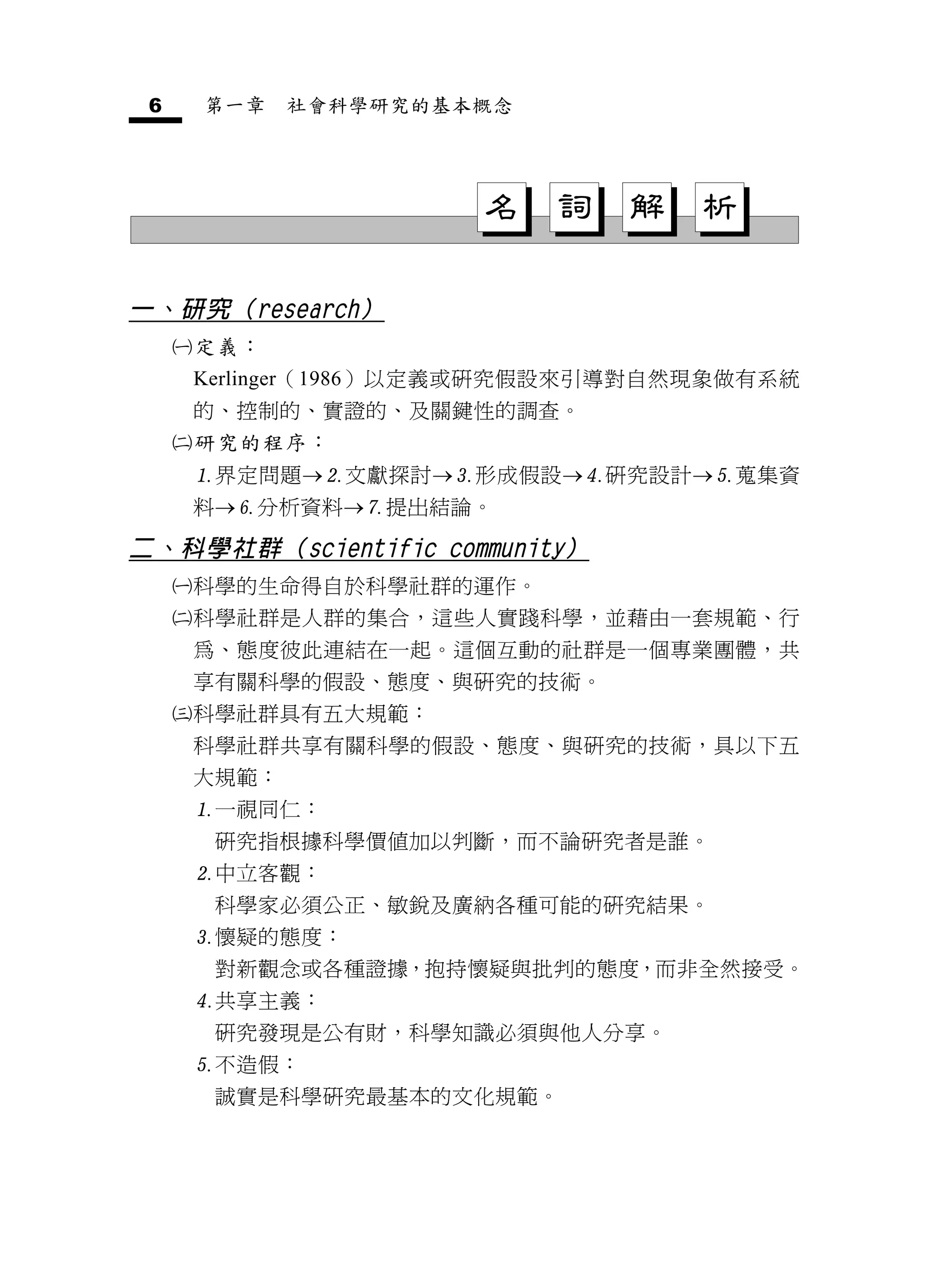 6       第一章    社會科學研究的基本概念




                         名    詞   解   析

一、研究（research）
        定義：
         Kerlinger（1986）以定義或研究假設來引導對自然現象做有系統
         的、控制的、實證的、及關鍵性的調查。
        研究的程序：
         界定問題文獻探討形成假設研究設計蒐集資
         料分析資料提出結論。

二、科學社群（scientific community）
        科學的生命得自於科學社群的運作。
        科學社群是人群的集合，這些人實踐科學，並藉由一套規範、行
         為、態度彼此連結在一起。這個互動的社群是一個專業團體，共
         享有關科學的假設、態度、與研究的技術。
        科學社群具有五大規範：
         科學社群共享有關科學的假設、態度、與研究的技術，具以下五
         大規範：
         一視同仁：
          研究指根據科學價值加以判斷，而不論研究者是誰。
         中立客觀：
          科學家必須公正、敏銳及廣納各種可能的研究結果。
         懷疑的態度：
          對新觀念或各種證據，抱持懷疑與批判的態度，而非全然接受。
         共享主義：
          研究發現是公有財，科學知識必須與他人分享。
         不造假：
          誠實是科學研究最基本的文化規範。
 