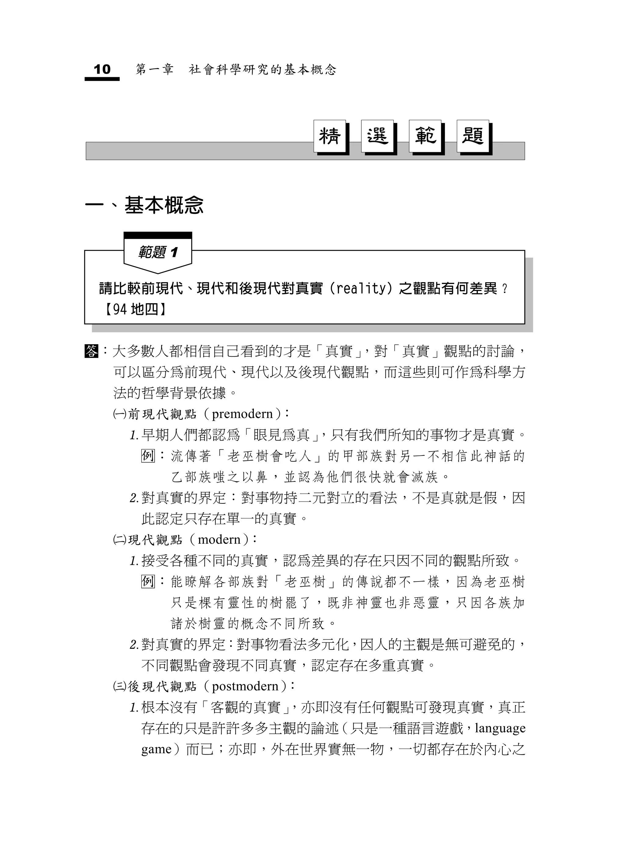 10        第一章    社會科學研究的基本概念




                              精   選   範   題

一、基本概念

          範題 1

請比較前現代、現代和後現代對真實（reality）之觀點有何差異？
【94 地四】


：大多數人都相信自己看到的才是「真實」
                   ，對「真實」觀點的討論，
         可以區分為前現代、現代以及後現代觀點，而這些則可作為科學方
         法的哲學背景依據。
        前現代觀點（premodern）：
         早期人們都認為「眼見為真」
                      ，只有我們所知的事物才是真實。
          ：流傳著「老巫樹會吃人」的甲部族對另一不相信此神話的
             乙部族嗤之以鼻，並認為他們很快就會滅族。
         對真實的界定：對事物持二元對立的看法，不是真就是假，因
          此認定只存在單一的真實。
        現代觀點（modern）：
         接受各種不同的真實，認為差異的存在只因不同的觀點所致。
          ：能瞭解各部族對「老巫樹」的傳說都不一樣，因為老巫樹
             只是棵有靈性的樹罷了，既非神靈也非惡靈，只因各族加
             諸於樹靈的概念不同所致。
         對真實的界定：對事物看法多元化，因人的主觀是無可避免的，
          不同觀點會發現不同真實，認定存在多重真實。
        後現代觀點（postmodern）：
         根本沒有「客觀的真實」
                    ，亦即沒有任何觀點可發現真實，真正
          存在的只是許許多多主觀的論述（只是一種語言遊戲，language
          game）而已；亦即，外在世界實無一物，一切都存在於內心之
 