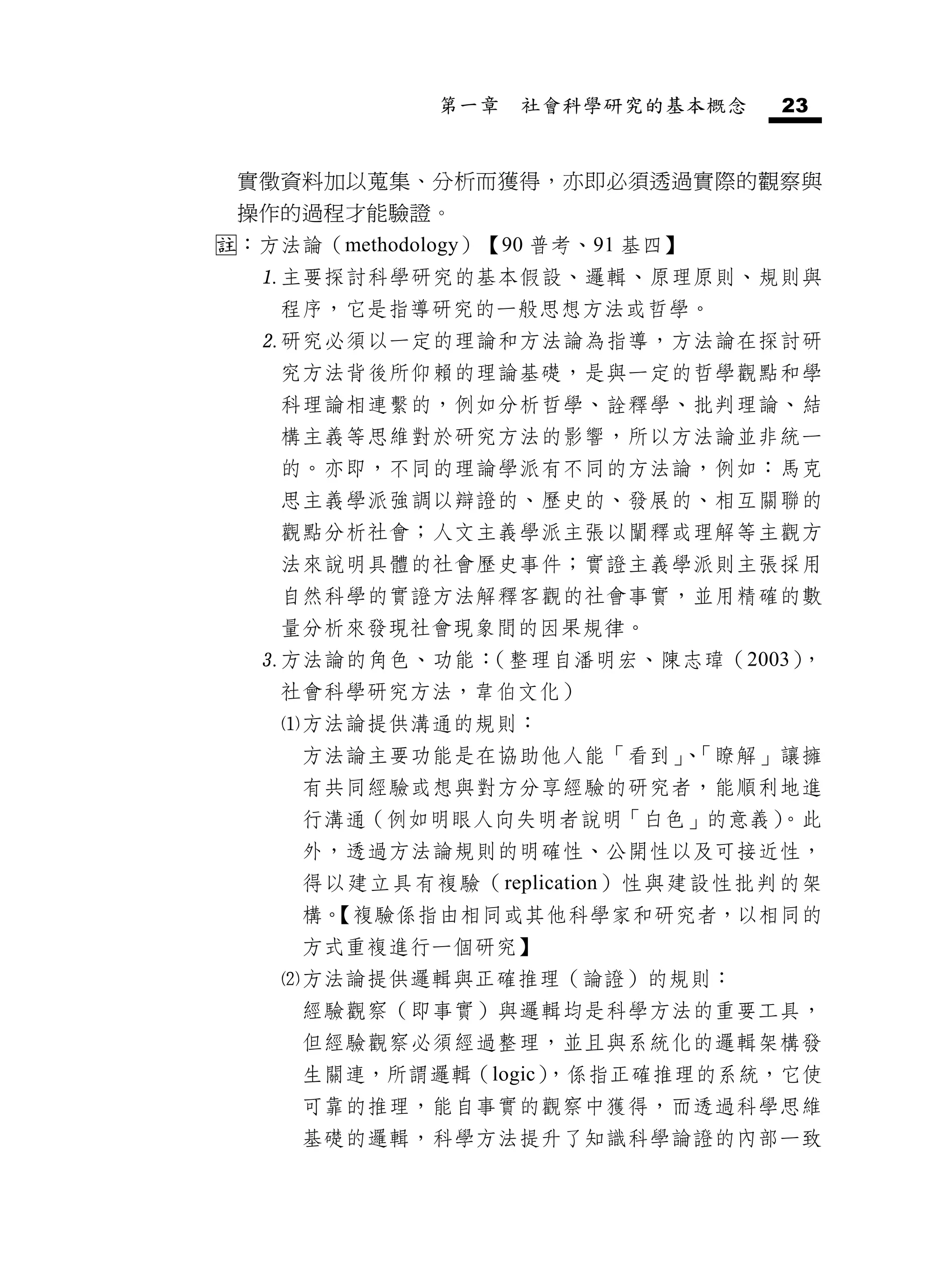 第一章   社會科學研究的基本概念   23


 實徵資料加以蒐集、分析而獲得，亦即必須透過實際的觀察與
 操作的過程才能驗證。
：方法論（methodology）【90 普考、91 基四】
  主要探討科學研究的基本假設、邏輯、原理原則、規則與
    程序，它是指導研究的一般思想方法或哲學。
  研究必須以一定的理論和方法論為指導，方法論在探討研
    究方法背後所仰賴的理論基礎，是與一定的哲學觀點和學
    科理論相連繫的，例如分析哲學、詮釋學、批判理論、結
    構主義等思維對於研究方法的影響，所以方法論並非統一
    的。亦即，不同的理論學派有不同的方法論，例如：馬克
    思主義學派強調以辯證的、歷史的、發展的、相互關聯的
    觀點分析社會；人文主義學派主張以闡釋或理解等主觀方
    法來說明具體的社會歷史事件；實證主義學派則主張採用
    自然科學的實證方法解釋客觀的社會事實，並用精確的數
    量分析來發現社會現象間的因果規律。
  方法論的角色、功能：（整理自潘明宏、陳志瑋（2003），
    社會科學研究方法，韋伯文化）
    方法論提供溝通的規則：
     方法論主要功能是在協助他人能「看到」 「瞭解」讓擁
                       、
     有共同經驗或想與對方分享經驗的研究者，能順利地進
     行溝通（例如明眼人向失明者說明「白色」的意義）
                           。此
     外，透過方法論規則的明確性、公開性以及可接近性，
     得以建立具有複驗（replication）性與建設性批判的架
     構。
      【複驗係指由相同或其他科學家和研究者，以相同的
     方式重複進行一個研究】
    方法論提供邏輯與正確推理（論證）的規則：
     經驗觀察（即事實）與邏輯均是科學方法的重要工具，
     但經驗觀察必須經過整理，並且與系統化的邏輯架構發
     生關連，所謂邏輯（logic）
                   ，係指正確推理的系統，它使
     可靠的推理，能自事實的觀察中獲得，而透過科學思維
     基礎的邏輯，科學方法提升了知識科學論證的內部一致
 