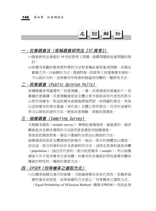 148   第四章    社會調查法




                              名      詞     解     析

一、社會調查法（或稱調查研究法【97 高考】）
     調查研究法源起於 19 世紀對勞工問題、貧窮問題和社區問題的探
      討。
     係應用客觀的態度與科學的方法對某種社會現象或問題，在確定
      範圍之內，以抽樣的方式，透過問卷、訪談等工具蒐集樣本資料，
      予以統計分析，並將樣本所得資料推論到母體的一種研究方法。

二、民意調查（Public Opinion Polls）
  依據陳義彥等編著的「民意測驗」一書，民意調查的意義如下：從
  廣義的意義講，民意測驗就是從全體公眾中抽取具有代表性的部分
  公眾作為樣本，對這些樣本直接詢問他們對一些問題的想法，然後
  以這些樣本的想法推論（或代表）全體公眾的想法，任何作這樣的
  努力以探知民意的方法，便是民意測驗，或稱民意調查。

三、抽樣調查（Sampling Survey）
  又稱樣本調查（sample survey）。舉辦社會調查時，最重要的一個步
  驟就是決定樣本選取的方法是用普查還是用抽樣調查。
  普查是把調查對象一個也不遺漏的全部加以調查的方法。
  抽樣調查則是從全體調查的對象中，抽出一部分的個體加以調查，
  而由這一部分的資料估計全部資料的方法。這時全部資料就是母體
  （population），抽出作代表的一部分則是樣本（sample）。所以抽樣
  調查不外乎是用樣本代表母體，由樣本的各種統計特性推算母體各
  種統計特性的一種統計調查方法。

四、EPSEM（均等機率之選取方式）
     以機率抽樣法進行的抽樣，方能確保樣本具有代表性，而機率抽
      樣的基本原則是，如果抽樣的方式是以「均等機率之選取方式」
      （Equal Probability of SElection Method，簡稱 EPSEM）
                                                     ，則如此得
 