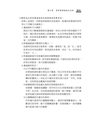 第六章   資料整理與統計分析   311


   刪除或以其他量值來取代該個案的該筆資訊：
    如無上述情形，則保留該個案的其他資訊，缺漏的該筆資料則利
    用以下四種方法處理之。
    遺漏資料予以刪除：
     假如只有少數幾個個案有遺漏值，則在分析時可將其刪除不予
     採計，僅計算其他個案之該筆資料，此法所得結果較為合理與
     正確；但如果是重要變項，會導致其他樣本的誤差，則應予保
     留，切勿刪除。
    將遺漏值當作變項的反應之一：
     如詢問受訪者是否參與某一活動，選項為「是」或「否」
                             ，當受
     訪者未作任何記號時，將其視為未參與，而在「否」的空格內
     代其打「ˇ」。
    將遺漏值當作有意義的資訊來解釋處理：
     如詢問政黨傾向時，常有資料遺漏現象，可視為受訪者的拒答，
     拒答比例愈高，表示該題項愈敏感。
    遺漏值的取代：
     以平均數取代遺失的資訊：
      如果個案資料遺失情況並不嚴重，則以所有其他分數的平均
      值來代替所遺失的資訊，此法雖不正確，但對一般性指標建
      構的影響甚小；但此法不適用在項目很少或非「平均」的個
      案，否則將造成嚴重的效度問題。
     根據個案的其他量化資料的預測值來取代：
      如根據一個國家就讀國、高中的百分比來推測該國人民的識
      字率，此法為一沒有經過測試的推測，較不精確，適用於確
      認其他量化資料與預測資料間具有高度相關性時。
     以隨機值取代遺失的資訊：
      所有遺失資訊均以隨機值來輸入，適用於個案數量很大，指
      數項目很多時，較不受隨機值影響。如個案數少，採用隨機
      值可能產生較大的偏頗。
 