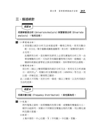 第六章   資料整理與統計分析      317



三、描述統計

      範題 8

 何謂單變項分析（Univariaie Analysis）與雙變項分析（Bivariate
 analysis）？有何功用？

：   單變項分析：
      係指僅以統計分析方法來描述單一變項之特性，常用次數分
       配、百分比、集中量數或離散量數等，來分析一個變項的資料。
      功用：
       此種研究分析，是在解析性研究上必須先實施的分析工作。由
       單項變數的分析，可知許多有關影響特殊行為的一般機能，此
       種資料剌激社會學家去探求因果關係，為科學研究的出發點。
     雙變項分析：
      係分析二個以上變項間關係的統計分析方法，常用交叉分析表陳
      示，或利用χ2、相關分析及變異數分析（ANOVA）等方法，用
      以進一步檢定此二變項間之關係。
  此二法最大不同點，在於分析一個或一個以上變項，以及所用統計
  方法的差異。


      範題 9

 何謂次數分配（Frequency Distribution）？其性質為何？

：   定義：
      將所蒐集之資料，依照變數的性質分類，或變數的變量按大小、
      順序分組排列，來顯示不同類別及變量出現的次數。用以簡化資
      料及顯示意義。
     性質：
      集中情形：中心位置、 X （平均數）、中位數、眾數。
 