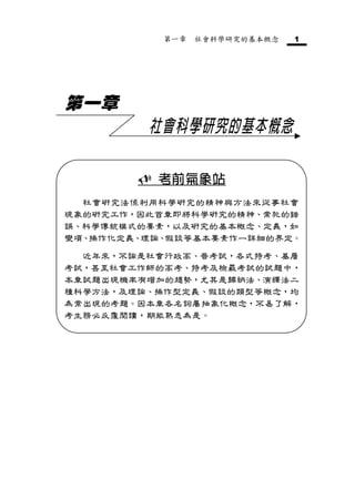 第一章   社會科學研究的基本概念   1




第一章
         社會科學研究的基本概念

         考前氣象站
  社會研究法係利用科學研究的精神與方法來從事社會
現象的研究工作，因此首章即將科學研究的精神、常犯的錯
誤、科學傳統模式的要素，以及研究的基本概念、定義，如
變項、操作化定義、理論、假設等基本要素作一詳細的界定。

  近年來，不論是社會行政高、普考試，各式特考、基層
考試，甚至社會工作師的高考、特考及檢覈考試的試題中，
本章試題出現機率有增加的趨勢，尤其是歸納法、演繹法二
種科學方法，及理論、操作型定義、假設的類型等概念，均
為常出現的考題。因本章各名詞屬抽象化概念，不易了解，
考生務必反覆閱讀，期能熟悉為是。
 