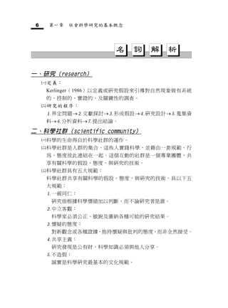 6       第一章    社會科學研究的基本概念




                         名    詞   解   析

一、研究（research）
        定義：
         Kerlinger（1986）以定義或研究假設來引導對自然現象做有系統
         的、控制的、實證的、及關鍵性的調查。
        研究的程序：
         界定問題文獻探討形成假設研究設計蒐集資
         料分析資料提出結論。

二、科學社群（scientific community）
        科學的生命得自於科學社群的運作。
        科學社群是人群的集合，這些人實踐科學，並藉由一套規範、行
         為、態度彼此連結在一起。這個互動的社群是一個專業團體，共
         享有關科學的假設、態度、與研究的技術。
        科學社群具有五大規範：
         科學社群共享有關科學的假設、態度、與研究的技術，具以下五
         大規範：
         一視同仁：
          研究指根據科學價值加以判斷，而不論研究者是誰。
         中立客觀：
          科學家必須公正、敏銳及廣納各種可能的研究結果。
         懷疑的態度：
          對新觀念或各種證據，抱持懷疑與批判的態度，而非全然接受。
         共享主義：
          研究發現是公有財，科學知識必須與他人分享。
         不造假：
          誠實是科學研究最基本的文化規範。
 