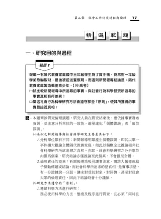 第二章   社會工作研究過程與倫理     77




                      精   選   範   題

一、研究目的與過程

       範題 1

報載一名隔代教養家庭國中三年級學生為了買手機，竟然對一年級
學弟恐嚇取財，最後被扭送警察局，而這則新聞報導結論是：隔代
教養家庭製造偏差青少年。【99 高考】
 試比較新聞報導中所追尋的事實，與社會行為科學研究所追尋的
 事實真相有何差異？
 闡述社會行為科學研究方法會遵守那些「原則」
                      ，使其所獲得的事
 實最接近真相？


：本題牽涉研究倫理議題，研究人員在研究結束後，應依據事實發布
     資訊，並注意分析單位的一致性，避免違犯「個體謬誤」或「區位
     謬誤」。
     本例之新聞報導與社會科學研究主要差異如下：
      分析單位顯有不同：新聞報導明顯產生個體謬誤，即其以單一
       事件擴大推論全體隔代教養家庭，如此以偏概全之推論絕非社
       會科學研究所欲追尋之真相，亦即，社會科學研究之分析單位
       如僅為個案，研究結論亦僅推論至此個案，不會推至全體。
      倫理責任的差異：新聞報導為吸引讀者注意，需誇大報導或給
       予聳動標題或結論，而社會科學所追求的是真相，是實事求是，
       有一分證據說一分話，講求對受訪對象、對同儕，甚至對社會
       大眾的倫理責任，因此下結論時會十分謹慎。
     研究方法遵守的「原則」：
      遵循科學方法進行研究：
       務必使用科學的方法、態度及程序進行研究，且必須「同時且
 