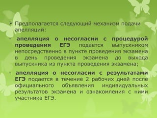  Предполагается следующий механизм подачи
  апелляций:
-    апелляция о несогласии с процедурой
    проведения     ЕГЭ   подается   выпускником
    непосредственно в пункте проведения экзамена
    в день проведения экзамена до выхода
    выпускника из пункта проведения экзамена;
- апелляция о несогласии с результатами
  ЕГЭ подается в течение 2 рабочих дней после
  официального    объявления  индивидуальных
  результатов экзамена и ознакомления с ними
  участника ЕГЭ.
 