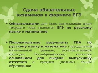 Сдача обязательных
     экзаменов в формате ЕГЭ
 Обязательными для всех выпускников школ
  текущего года являются ЕГЭ по русскому
  языку и математике.


 Положительные        результаты    ГИА    по
  русскому языку и математике (преодоление
  минимальной      границы,    устанавливаемой
  ежегодно      Росообрнадзором),     являются
  основанием     для    выдачи     выпускнику
  аттестата    о   среднем   (полном)    общем
  образовании.
 