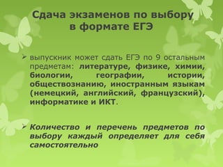 Сдача экзаменов по выбору
        в формате ЕГЭ

 выпускник может сдать ЕГЭ по 9 остальным
  предметам: литературе, физике, химии,
  биологии,     географии,        истории,
  обществознанию, иностранным языкам
  (немецкий, английский, французский),
  информатике и ИКТ.


 Количество и перечень предметов по
  выбору каждый определяет для себя
  самостоятельно
 