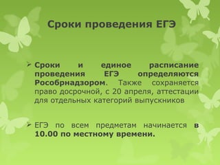 Сроки проведения ЕГЭ



 Сроки     и     единое      расписание
  проведения       ЕГЭ     определяются
  Рособрнадзором. Также сохраняется
  право досрочной, с 20 апреля, аттестации
  для отдельных категорий выпускников


 ЕГЭ по всем предметам начинается в
  10.00 по местному времени.
 