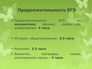 Продолжительность ЕГЭ

 Продолжительность         ЕГЭ        по
  математике,     физике,     литературе,
  информатике- 4 часа


 Истории, обществознанию- 3.5 часа


 Русскому- 3,5 часа
 Биологии,      географии,       химии,
  иностранному языку – 3 часа.
 