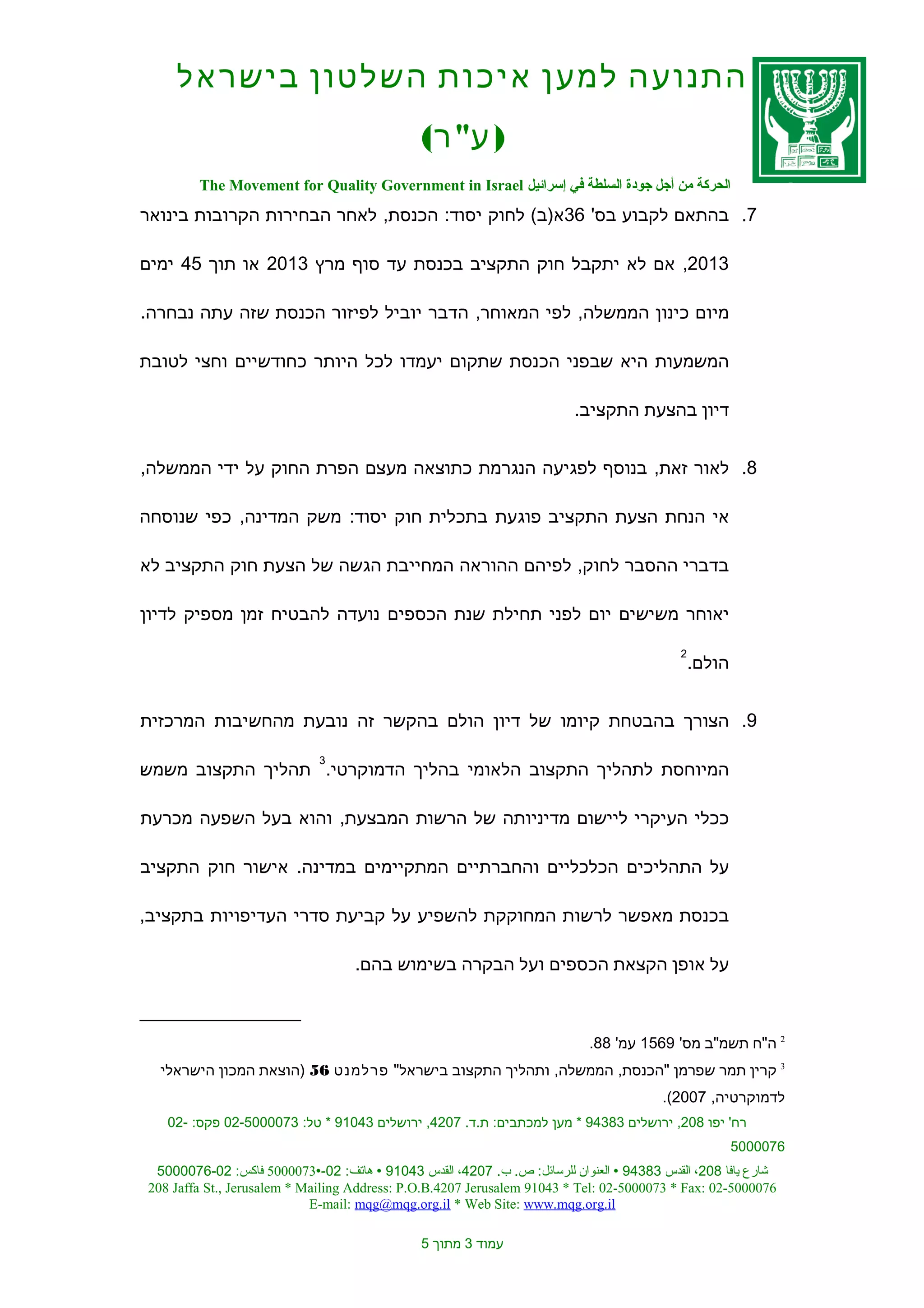 ‫התנועה למען איכות השלטון בישראל‬
                                              ‫) ע" ר(‬
        ‫الحركة من أجل جودة السلطة في إسرائيل ‪The Movement for Quality Government in Israel‬‬
‫7. בהתאם לקבוע בס' 63א)ב( לחוק יסוד: הכנסת, לאחר הבחירות הקרובות בינואר‬

‫3102, אם לא יתקבל חוק התקציב בכנסת עד סוף מרץ 3102 או תוך 54 ימים‬

‫מיום כינון הממשלה, לפי המאוחר, הדבר יוביל לפיזור הכנסת שזה עתה נבחרה.‬

‫המשמעות היא שבפני הכנסת שתקום יעמדו לכל היותר כחודשיים וחצי לטובת‬

                                                                        ‫דיון בהצעת התקציב.‬


‫8. לאור זאת, בנוסף לפגיעה הנגרמת כתוצאה מעצם הפרת החוק על ידי הממשלה,‬

‫אי הנחת הצעת התקציב פוגעת בתכלית חוק יסוד: משק המדינה, כפי שנוסחה‬

‫בדברי ההסבר לחוק, לפיהם ההוראה המחייבת הגשה של הצעת חוק התקציב לא‬

‫יאוחר משישים יום לפני תחילת שנת הכספים נועדה להבטיח זמן מספיק לדיון‬

                                                                                          ‫2‬
                                                                                              ‫הולם.‬


‫9. הצורך בהבטחת קיומו של דיון הולם בהקשר זה נובעת מהחשיבות המרכזית‬

                             ‫3‬
‫המיוחסת לתהליך התקצוב הלאומי בהליך הדמוקרטי. תהליך התקצוב משמש‬

‫ככלי העיקרי ליישום מדיניותה של הרשות המבצעת, והוא בעל השפעה מכרעת‬

‫על התהליכים הכלכליים והחברתיים המתקיימים במדינה. אישור חוק התקציב‬

‫בכנסת מאפשר לרשות המחוקקת להשפיע על קביעת סדרי העדיפויות בתקציב,‬

                                   ‫על אופן הקצאת הכספים ועל הבקרה בשימוש בהם.‬



                                                                           ‫2 ה"ח תשמ"ב מס' 9651 עמ' 88.‬
  ‫3 קרין תמר שפרמן "הכנסת, הממשלה, ותהליך התקצוב בישראל" פרלמנט 65 )הוצאת המכון הישראלי‬
                                                                                       ‫לדמוקרטיה, 7002(.‬
   ‫רח' יפו 802, ירושלים 38349 * מען למכתבים: ת.ד. 7024, ירושלים 34019 * טל: 3700005-20 פקס: -20‬
                                                                                                      ‫6700005‬
 ‫شارع يافا 802، القدس 38349 ‪ ‬العنوان للرسائل: ص. ب. 7024، القدس 34019 ‪ ‬هاتف: 20-‪ 5000073‬فاكس: 20-6700005‬
‫6700005-20 :‪208 Jaffa St., Jerusalem * Mailing Address: P.O.B.4207 Jerusalem 91043 * Tel: 02-5000073 * Fax‬‬
                            ‫‪E-mail: mqg@mqg.org.il * Web Site: www.mqg.org.il‬‬

                                              ‫עמוד 3 מתוך 5‬
 