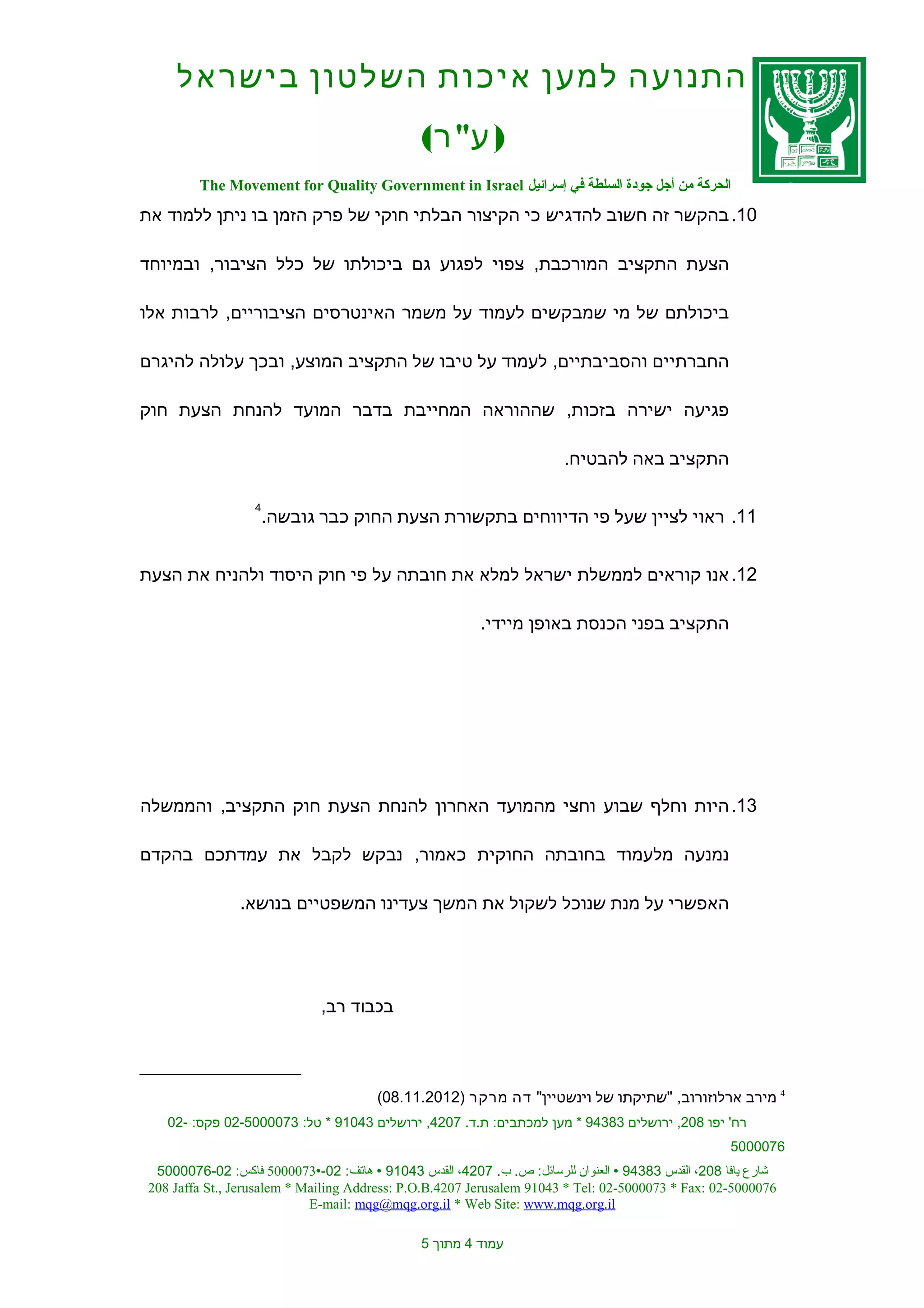 ‫התנועה למען איכות השלטון בישראל‬
                                              ‫) ע" ר(‬
        ‫الحركة من أجل جودة السلطة في إسرائيل ‪The Movement for Quality Government in Israel‬‬
‫01. בהקשר זה חשוב להדגיש כי הקיצור הבלתי חוקי של פרק הזמן בו ניתן ללמוד את‬

‫הצעת התקציב המורכבת, צפוי לפגוע גם ביכולתו של כלל הציבור, ובמיוחד‬

‫ביכולתם של מי שמבקשים לעמוד על משמר האינטרסים הציבוריים, לרבות אלו‬

‫החברתיים והסביבתיים, לעמוד על טיבו של התקציב המוצע, ובכך עלולה להיגרם‬

‫פגיעה ישירה בזכות, שההוראה המחייבת בדבר המועד להנחת הצעת חוק‬

                                                                      ‫התקציב באה להבטיח.‬

                  ‫4‬
                      ‫11. ראוי לציין שעל פי הדיווחים בתקשורת הצעת החוק כבר גובשה.‬


‫21. אנו קוראים לממשלת ישראל למלא את חובתה על פי חוק היסוד ולהניח את הצעת‬

                                                        ‫התקציב בפני הכנסת באופן מיידי.‬




‫31. היות וחלף שבוע וחצי מהמועד האחרון להנחת הצעת חוק התקציב, והממשלה‬

‫נמנעה מלעמוד בחובתה החוקית כאמור, נבקש לקבל את עמדתכם בהקדם‬

               ‫האפשרי על מנת שנוכל לשקול את המשך צעדינו המשפטיים בנושא.‬




                             ‫בכבוד רב,‬



                                       ‫4 מירב ארלוזורוב, "שתיקתו של וינשטיין" דה מרקר )2102.11.80(‬
   ‫רח' יפו 802, ירושלים 38349 * מען למכתבים: ת.ד. 7024, ירושלים 34019 * טל: 3700005-20 פקס: -20‬
                                                                                                   ‫6700005‬
 ‫شارع يافا 802، القدس 38349 ‪ ‬العنوان للرسائل: ص. ب. 7024، القدس 34019 ‪ ‬هاتف: 20-‪ 5000073‬فاكس: 20-6700005‬
‫6700005-20 :‪208 Jaffa St., Jerusalem * Mailing Address: P.O.B.4207 Jerusalem 91043 * Tel: 02-5000073 * Fax‬‬
                            ‫‪E-mail: mqg@mqg.org.il * Web Site: www.mqg.org.il‬‬

                                              ‫עמוד 4 מתוך 5‬
 