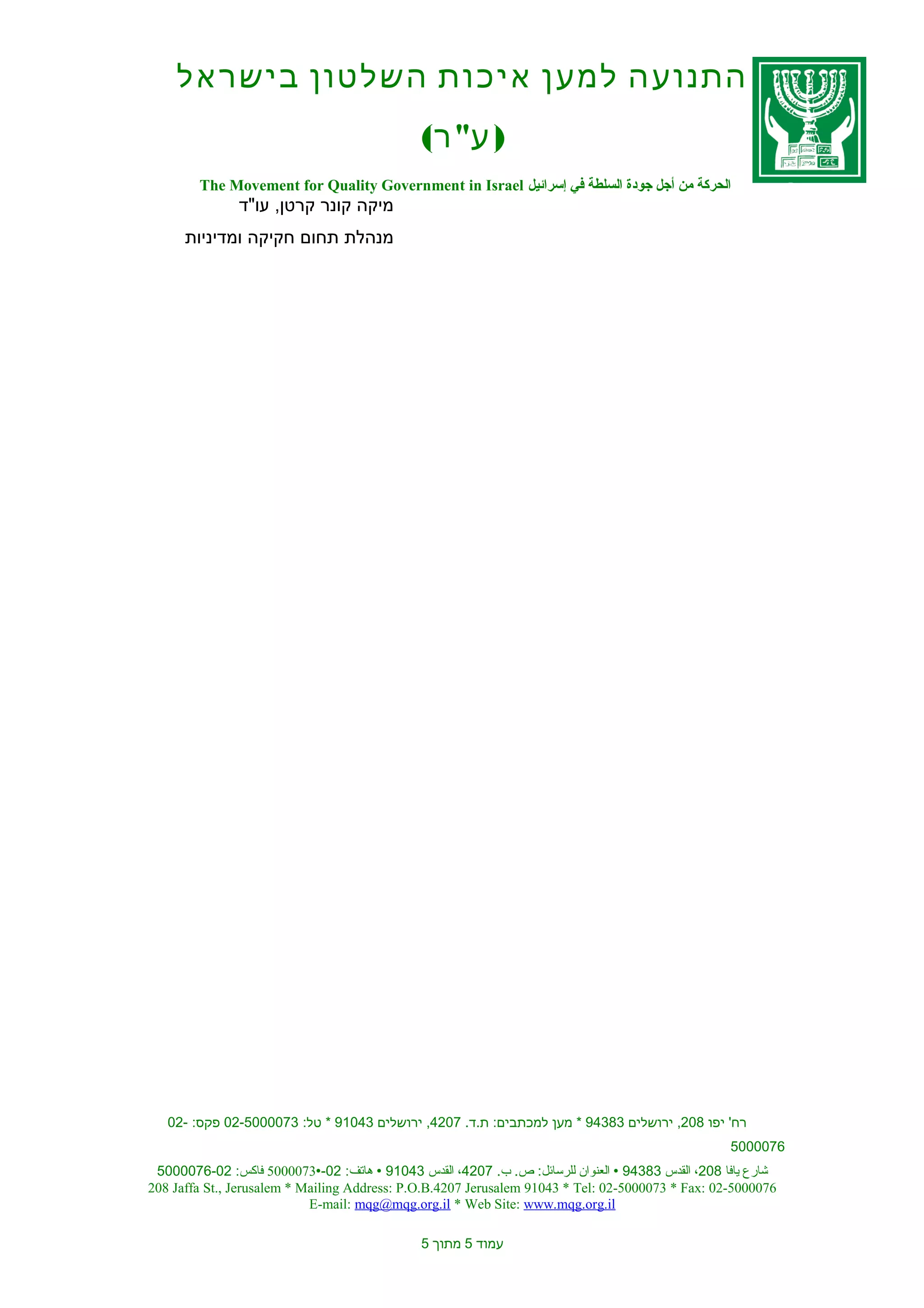 ‫התנועה למען איכות השלטון בישראל‬
                                              ‫) ע" ר(‬
        ‫الحركة من أجل جودة السلطة في إسرائيل ‪The Movement for Quality Government in Israel‬‬
               ‫מיקה קונר קרטן, עו"ד‬
      ‫מנהלת תחום חקיקה ומדיניות‬




   ‫רח' יפו 802, ירושלים 38349 * מען למכתבים: ת.ד. 7024, ירושלים 34019 * טל: 3700005-20 פקס: -20‬
                                                                                                   ‫6700005‬
 ‫شارع يافا 802، القدس 38349 ‪ ‬العنوان للرسائل: ص. ب. 7024، القدس 34019 ‪ ‬هاتف: 20-‪ 5000073‬فاكس: 20-6700005‬
‫6700005-20 :‪208 Jaffa St., Jerusalem * Mailing Address: P.O.B.4207 Jerusalem 91043 * Tel: 02-5000073 * Fax‬‬
                            ‫‪E-mail: mqg@mqg.org.il * Web Site: www.mqg.org.il‬‬

                                              ‫עמוד 5 מתוך 5‬
 