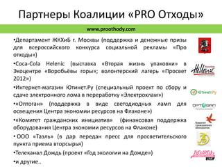 Партнеры Коалиции «PRO Отходы»
                        www.proothody.com
•Департамент ЖКХиБ г. Москвы (поддержка и денежные призы
для всероссийского конкурса социальной рекламы «Про
отходы»)
•Coca-Cоla Helenic (выставка «Вторая жизнь упаковки» в
Экоцентре «Воробьёвы горы»; волонтерский лагерь «Просвет
2012»)
•Интернет-магазин Ютинет.Ру (специальный проект по сбору и
сдаче электронного лома в переработку «Электрохлам»)
•«Оптоган» (поддержка в виде светодиодных ламп для
освещения Центра экономии ресурсов на Флаконе»)
•«Комитет гражданских инициатив» (финансовая поддержка
оборудования Центра экономии ресурсов на Флаконе)
• ООО «Таэль» (в дар передан пресс для просветительского
пункта приема вторсырья)
•Телеканал Дождь (проект «Год экологии на Дожде»)
•и другие..
 