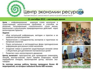11 сентября 2012 – настоящее время
Цели – информирование       широких слоев населения о
существующих экологических проблемах и способах их
решения, популяризация «экологичного» стиля жизни,
вовлечение в реализацию природоохранных действий через
волонтерские проекты
Задачи:
• сбор актуальной информации, методик и практик и их
    широкое распространение
• Привлечение к сотрудничеству экспертов и практиков по
    вопросам экологии
• Поиск актуальных и нестандартных форм преподнесения
    информации для разных слоев населения
• Создание новых и развитие существующих каналов связи
    с обществом для достижения поставленных целей
• Развитие «эко»-волонтерского движения
Центр включает: пространство для проведения семинаров,
лекций, мастер-классов; пункт приема вторсырья; музей
переработки отходов; волонтерский центр; магазин эко-
товаров.
За полтора месяца работы Центра проведено более 40
мероприятий, на которых побывало более 600 человек.       www.centrecon.ru
 