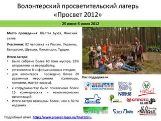 Волонтерский просветительский лагерь
                 «Просвет 2012»
                                   25 июня-5 июля 2012

 Место проведения: Желтая бухта, Финский
 залив
 Участники: 82 человека из России, Украины,
 Белорусии, Швеции, Финляндии, Турции.

 Итоги лагеря:
 • Было собрано более 60 тонн мусора, 35%
    отправлено на переработку;
 • установлено 8 информационных стендов;
 • для волонтеров       проведено более 20
    различных мероприятия        (семинары, Нас поддержали:
    тренинги, мастер-классы).
 • к сотрудничеству было привлечено более
    15 коммерческих и некоммерческих
    организаций;
 • Итоги лагеря освещены более, чем в 50-ти
    изданиях


Подробный отчет http://www.prosvet-lager.ru/final12/ru
 