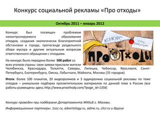 Конкурс социальной рекламы «Про отходы»
                                Октябрь 2011 – январь 2012

Конкурс     был      посвящен      проблемам
неконтролируемого                 образования
отходов, создания экологически благоприятной
обстановки в городе, пропаганде раздельного
сбора мусора и другим актуальным вопросам
ответственного обращения с отходами.
На конкурс было передано более 500 работ со
всех уголков страны: свои заявки прислали жители
Челябинска, Краснодара, Тольятти, Самары, Липецка, Чебоксар, Ярославля,         Санкт-
Петербурга, Екатеринбурга, Омска, Лабытнаги, Майкопа, Москвы (35 городов).
Итоги: более 100 плакатов, 20 видеороликов и 3 аудиоролика социальной рекламы по теме
отходов – уникальная подборка просветительских материалов по данной теме в России (все
работы размещены здесь http://www.proothody.com/?page_id=1356)



Конкурс проведен при поддержке Департамента ЖКХиБ г. Москвы.
Информационные партнеры: 1soc.ru, advertology.ru, adme.ru, clicr.ru и другие
 