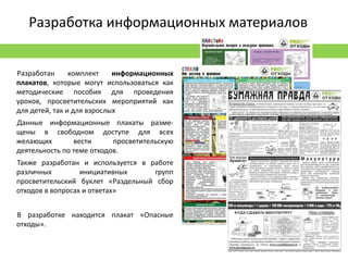 Разработка информационных материалов


Разработан      комплект    информационных
плакатов, которые могут использоваться как
методические пособия для проведения
уроков, просветительских мероприятий как
для детей, так и для взрослых
Данные информационные плакаты разме-
щены в свободном доступе для всех
желающих        вести      просветительскую
деятельность по теме отходов.
Также разработан и используется в работе
различных         инициативных      групп
просветительский буклет «Раздельный сбор
отходов в вопросах и ответах»


В разработке находится плакат «Опасные
отходы».
 