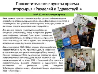 Просветительские пункты приема
          вторсырья «Разделяй и Здравствуй!»
                               Май 2010 – настоящее время
Цель проекта – распространение идей раздельного сбора отходов и
переработки вторсырья среди москвичей, информирование жителей о
существующих в их районах пунктах приема вторсырья, прием от
населения отходов и передача их на переработку.
Для данного проекта существует разработанная
концепция (внешний вид, набор материалов, формат
личного общения с людьми). Пункт может проводиться
как самостоятельное мероприятие или как просвети-
тельская площадка в рамках других программ (приро-
доохранные акции, фестивали, ярмарки и тд.).
Два летних сезона 2010-2011 гг. в парках Москвы работали
просветительские пункты приема раздельно собранных
отходов (каждую вторую или четвертую субботу месяца).
Начиная с середины 2011 г. пункт приема проводится в фор-
мате самостоятельной площадки в рамках различных мас-
совых мероприятий. На конец 2012 г. Раздельный сбор отходов в
просветительском формате «Разделяй и Здравствуй!» был
организован       на     фестивалях        «День      Рождения
Чебурашки», «Другие вещи», «Душевный Базар», «Архстояние»
2012, «ЭкоТектура».
 