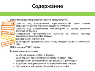 Содержание

   • Проекты в реализации (спонсорские предложения)
           – Шефство над направлением «просветительский пункт приема
             вторсырья» в Центре экономии ресурсов на Флаконе
468 000 руб
           – Шефство над направлением «эколекторий» в Центре экономии
             ресурсов на Флаконе
           – Передвижная просветительская выставка по итогам конкурса
             социальной рекламы «Про отходы»
           – Всероссийский эколекторий
           – Волонтерский просветительский лагерь «Просвет-2013» на Балтийской
             косе
   • О Коалиции «PRO Отходы»
   • Реализованные проекты
         –   Центр экономии ресурсов на Флаконе
         –   Волонтерский просветительский лагерь «Просвет- 2012»
         –   Всероссийский конкурс социальной рекламы «Про отходы»
         –   Разработка информационных материалов по теме отходов
         –   Просветительский проект «Разделяй и Здравствуй!»
 