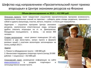 Шефство над направлением «Просветительский пункт приема
   вторсырья» в Центре экономии ресурсов на Флаконе
                   Объем финансирования на 2013 г.: 412 000 руб.
 Описание проекта: пункт предоставит слушателям просветительских программ возможность
 применения полученных знаний на практике – собирать дома отходы раздельно, приносить с
 собой и сдавать макулатуру, пластик, металл, тетрапак и стекло для переработки.
 Аудитория – слушатели программ Центра экономии
 ресурсов, экологически ответственные люди, которым
 удобно отвозить вторсырье на ст. м. Дмитровская.
 Ожидаемая посещаемость в месяц - не менее 400
 человек.
 Стадия выполнения: начат ремонт помещения (18 м2),
 получен в дар мини-пресс, запуск пункта в формате
 разовых акций с участием волонтеров запланирован на
 конец ноября 2012 г.
 Задачи:
 1. Ремонт и оборудование пункта – 100 000 руб.
 2. Финансовая поддержка оператора пункта (оклад 20 000
 руб/мес + соцвзносы) – 312 000 руб.

 Спонсорский пакет: размещение информации на сайте
 www.centrecon.ru    в     разделе «партнеры»    и
 непосредственно внутри пункта.
 