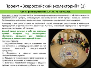 Проект «Всероссийский эколекторий» (1)
                   Объем финансирования на 2013 г.: ~1 308 000 руб.
Описание проекта: создание на базе различных существующих площадок всероссийской сети эколого-
просветительских центров, использующих информационный канал Центра экономии ресурсов
(вебинары) для работы с местными жителями, поддержания и развития местных инициатив.
Площадки - участники проекта на регулярной основе организуют подключения к вебинарам,
проводящимся в Центре экономии ресурсов на Флаконе, анонсируют мероприятие и приглашают
аудиторию, устраивают обсуждения.
Данный проект включает в себя три отдельных
проекта:    «Шефство      над     Эколекторием»,
«Выставка»,    оснащение      для    проведения
вебинаров, и имеет соответствующий бюджет
Значение проекта:
1. создание устойчивых центров притяжения для
эко-активистов и интересующихся людей за счет
наличия       интересной       просветительской
программы
2. Поддержка и развитие существующих
экологических инициатив.
3. Повышение уровня экологического сознания и
грамотности населения в рамках страны
4. Включение посетителей площадки к общерос-
сийские проекты, возможность обмена опытом
 