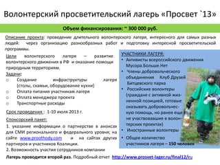 Волонтерский просветительский лагерь «Просвет `13»
                         Объем финансирования: ~ 300 000 руб.
Описание проекта: проведение длительного волонтерского лагеря, интересного для самых разных
людей: через организацию разнообразных работ и подготовку интересной просветительской
программы.
Цели      волонтерского    лагеря    –   развитие   УЧАСТНИКИ ЛАГЕРЯ:
волонтерского движения в РФ и оказание помощи       • Активисты всероссийского движения
природным территориям.                                Мусора.Больше.Нет
                                                    • Члены добровольческого
Задачи:
                                                      объединения Клуб Друзей
o     Создание         инфраструктуры        лагеря
                                                       Битцевского парка
      (столы, скамьи, оборудование кухни)
o     Оплата питания участникам лагеря              • Российские волонтеры
                                                      (граждане с активной жиз-
o     Оплата менеджера проекта
                                                      ненной позицией, готовые
o     Транспортные расходы
                                                      оказывать добровольчес-
 Срок проведения : 1-10 июля 2013 г.                  кую помощь, но ранее еще
 Спонсорский пакет:                                   не участвовавшие в волон-
 1. указание информации о партнерстве в анонсах       терских проектах)
для СМИ регионального и федерального уровня; на • Иностранные волонтеры
сайте www.proothody.com      и на сайтах других • Общее количество
партнеров и участников Коалиции.                     участников лагеря – 150 человек
2. Возможность участия сотрудников компании
Лагерь проводится второй раз. Подробный отчет http://www.prosvet-lager.ru/final12/ru
 
