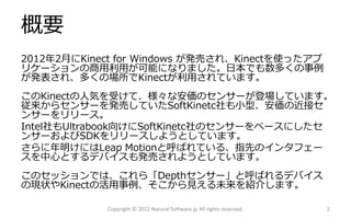 概要
2012年2月にKinect for Windows が発売され、Kinectを使ったアプ
リケーションの商用利用が可能になりました。日本でも数多くの事例
が発表され、多くの場所でKinectが利用されています。
このKinectの人気を受けて、様々な安価のセンサーが登場しています。
従来からセンサーを発売していたSoftKinetc社も小型、安価の近接セ
ンサーをリリース。
Intel社もUltrabook向けにSoftKinetc社のセンサーをベースにしたセ
ンサーおよびSDKをリリースしようとしています。
さらに年明けにはLeap Motionと呼ばれている、指先のインタフェー
スを中心とするデバイスも発売されようとしています。
このセッションでは、これら「Depthセンサー」と呼ばれるデバイス
の現状やKinectの活用事例、そこから見える未来を紹介します。

            Copyright © 2012 Natural Software.jp All rights reserved.   2
 