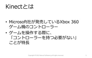 Kinectとは

• Microsoft社が発売しているXbox 360
  ゲーム機のコントローラー
• ゲームを操作する際に、
  「コントローラーを持つ必要がない」
  ことが特長

        Copyright © 2012 Natural Software.jp All rights reserved.   5
 
